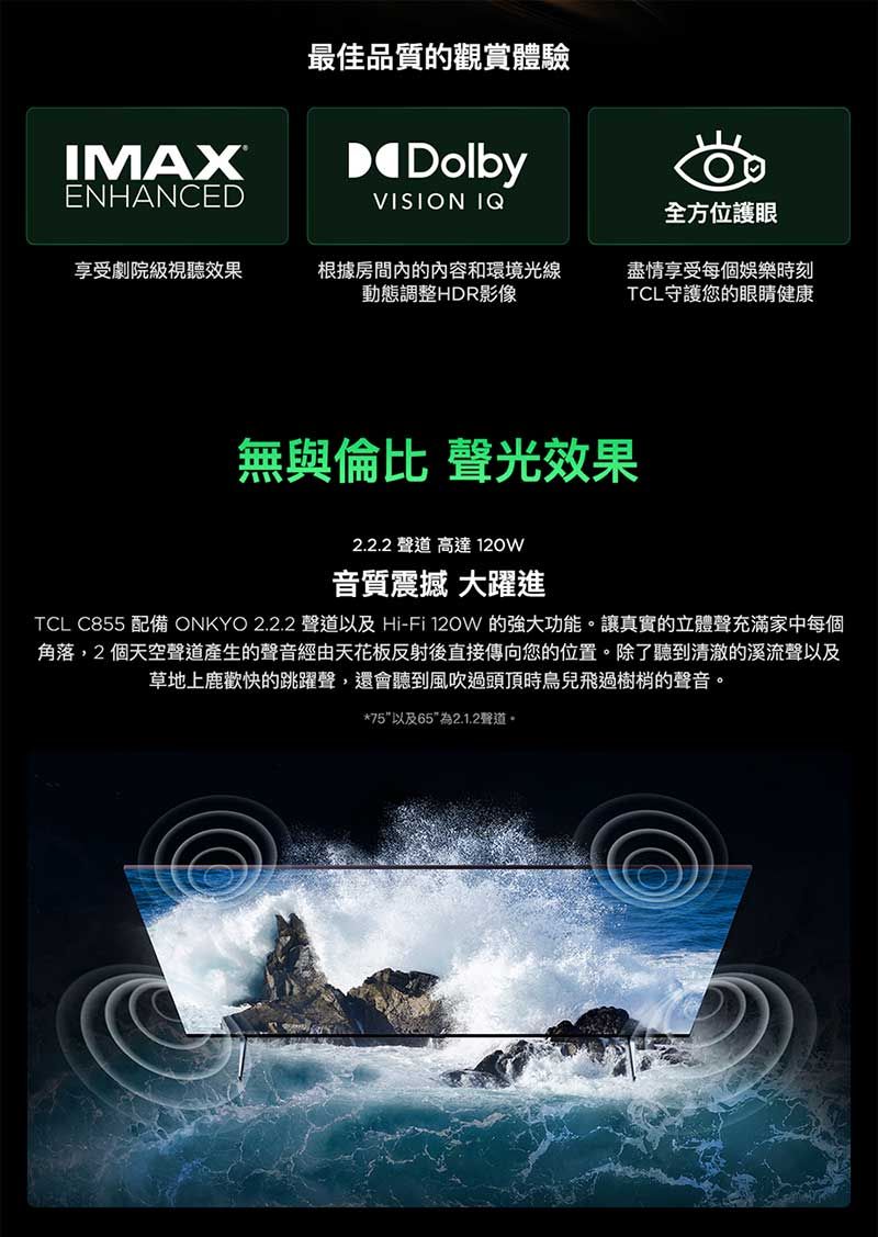 IMAX最佳品質的觀賞體驗DolbyENHANCEDVISION IQ全方位護眼享受劇院級視聽效果根據房間的內容和環境光線動態調整HDR影像盡情享受每個娛樂時刻TCL守護您的眼睛健康無與倫比 聲光效果2.2.2 聲道 高達音質震撼 大躍進TCL C855 配備 ONKYO 2.2.2 聲道以及 Hi-Fi 120W 的強大功能。讓真實的立體聲充滿家中每個角落,2個天空聲道產生的聲音經由天花板反射後直接傳向您的位置。除了聽到清澈的溪流聲以及草地上鹿歡快的跳躍聲,還會聽到風吹過頭頂時鳥兒飛過樹梢的聲音。*75以及652.1.2聲道。