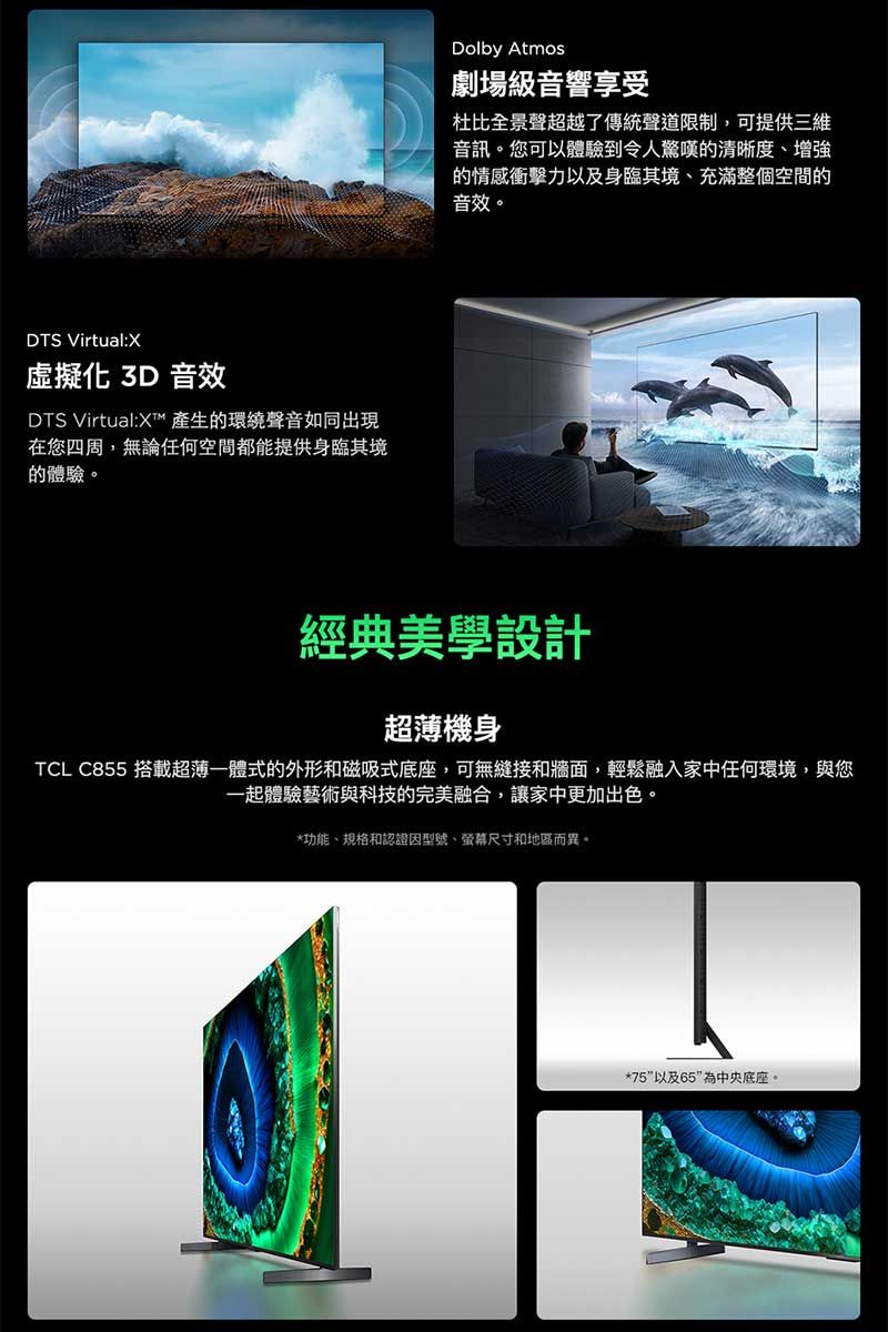 DTS Virtual:X虛擬化 3D 音效DTS Virtual: 產生的環繞聲音如同出現在您四周,無論任何空間都能提供身臨其境的體驗。Dolby Atmos劇場級音響享受杜比全景聲超越了傳統聲道限制,可提供三維音訊。您可以體驗到令人驚嘆的清晰度、增強的情感衝擊力以及身臨其境、充滿整個空間的音效。經典美學設計超薄機身TCL C855 搭載超薄一體式的外形和磁吸式底座,可無縫接和牆面,輕鬆融入家中任何環境,與您一起體驗藝術與科技的完美融合,讓家中更加出色。*功能、規格和認證因型號、螢幕尺寸和地區而異。*75以及65為中央底座。