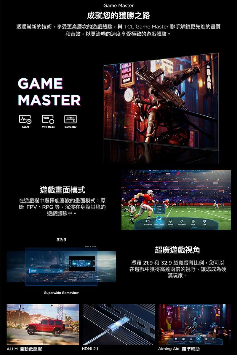 Game Master成就您的獲勝之路透過嶄新的技術,享受更高層次的遊戲體驗,與TCL Game Master 聯手解鎖更先進的畫質和音效,以更流暢的速度享受極致的遊戲體驗。GAMEMASTERVRRALLMVRR Game Bar遊戲畫面模式在遊戲欄中選擇您喜歡的畫面模式原始 FPV、RPG等,沉浸在身臨其境的遊戲體驗中。:32:9Superwide GameviewGIRLSGIRLSGIRLS超廣遊戲視角憑藉 21:9 和 32:9 超寬螢幕比例,您可以在遊戲中獲得高達兩倍的視野,讓您成為硬漢玩家。社ALLM 自動低延遲HDMI 2.1Aiming Aid 瞄準輔助