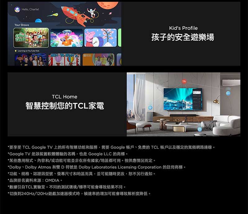 Charlie!!Your Shows on  Kids Profile孩子的安全遊樂場TCL Home智慧控制您的TCL家電 TCL Google TV 上的所有智慧功能和服務,需要 Google 的 TCL 帳戶以及穩定的寬頻網路連線*Google TV 是該裝置軟體體驗的名稱,也是 Google LLC 的商標*某些應用程式、內容和/或功能可能並非在所有國家/地區都可用。視供應情況而定。*Dolby、Dolby Atmos 和雙 D 符號是 Dolby Laboratories Licensing Corporation 的註冊商標。*功能、規格、認證型號、螢幕尺寸和地區而異,並可能隨時更改,恕不另行通知。*品牌排名資料來源:OMDIA。*數據引自TCL實驗室。不同的測試環境/標準可能會導致結果不同。*切换到240Hz/12OHz遊戲加速器模式時,的增加可能會導致解析度降低。