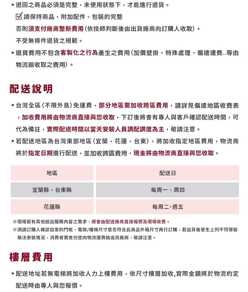 退回之商品必須是完整、未使用狀態下,才能進行退貨。 請保持商品、附加配件、包裝的完整否則須支付廠商整新費用(依技師判斷後由出貨廠商向訂購人收取)。不受無條件退貨之規範。退貨費用不包含客製化之行為產生之費用(加價壁掛、特殊處理、偏遠運費..等由物流端收取之費用)。配送說明 台灣全區(不限外島)免運費,部分地區需加收跨區費用,請詳見偏遠地區收費表加收費用將由物流商直接與您收取,下訂後將會有專人與客戶確認配送時間,可代為備註,實際配送時間以當天安裝人員調配調度為主,敬請注意。若配送地區為台灣東部地區(宜蘭、花蓮、台東),將加收指定地區費用,物流商將於指定日期進行配送,並加收跨區費用,現金將由物流商直接與您收取。地區宜蘭縣、台東縣花蓮縣配送日每周一、周四每周二、週五※現場若有其他超出服務內容之需求,將會由配送廠商直接報價及現場收費。※須請訂購人確認自家的門框、電梯/樓梯尺寸是否符合此商品外箱尺寸再行訂購,若出貨後發生上列不符導致無法安裝情況,消費者需支付逆向物流運費給出貨廠商,敬請注意。樓層費用配送地址若無電梯將加收人力上樓費用,依尺寸樓層加收,實際金額將於物流約定配送時由專人與您報價。