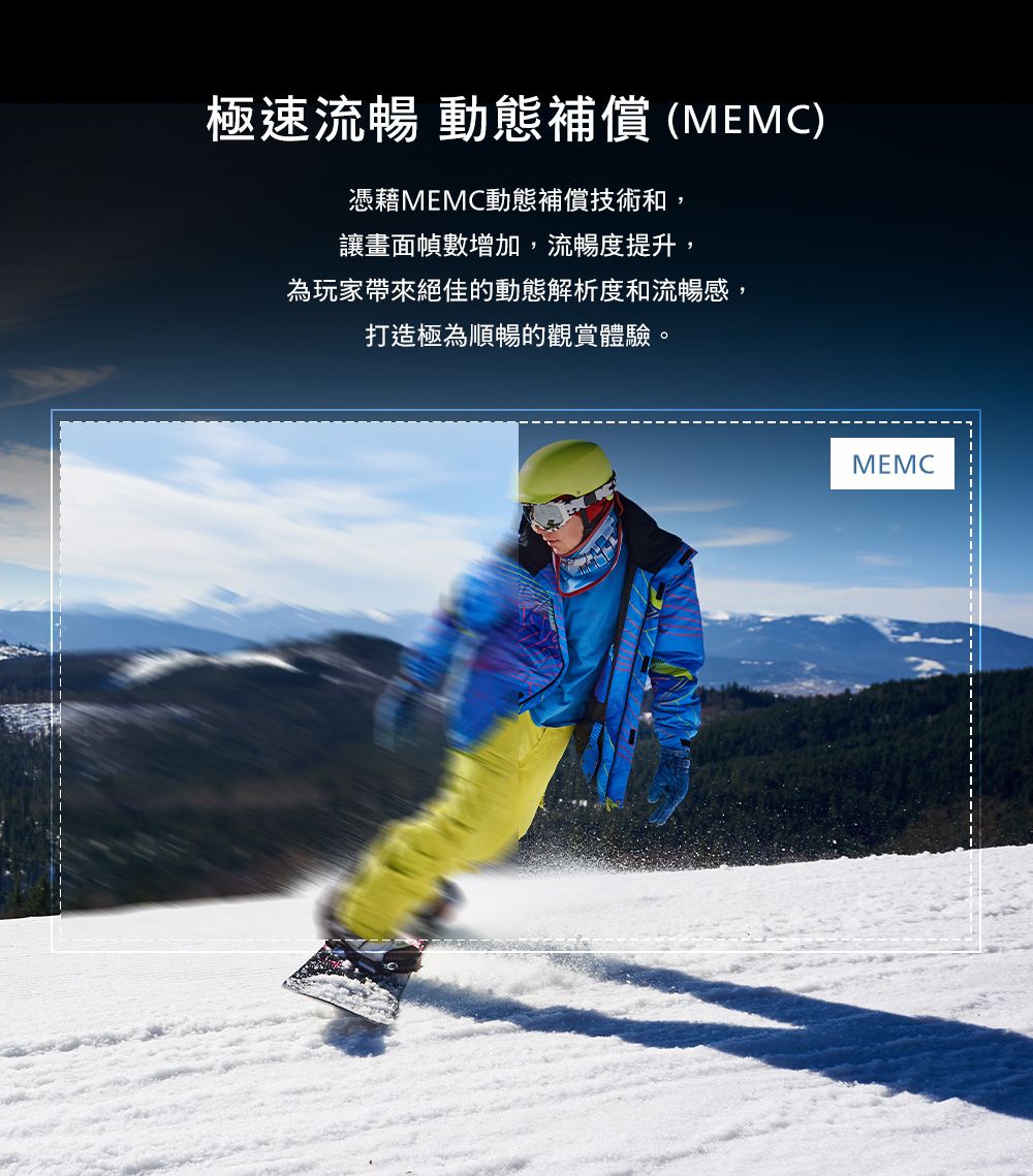 極速流暢 動態補償(MEMC)憑藉MEMC動態補償技術和,讓畫面幀數增加,流暢度提升,為玩家帶來絕佳的動態解析度和流暢感,打造極為順暢的觀賞體驗。MEMC