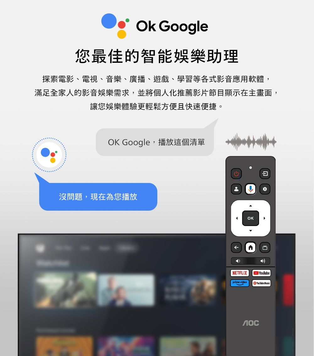 Google您最佳的智能娛樂助理探索電影、電視、音樂、廣播、遊戲、學習等各式影音應用軟體,滿足全家人的影音娛樂需求,並將個人化推薦影片節目顯示在主畫面,讓您娛樂體驗更輕鬆方便且快速便捷。OK Google 播放這個清單沒問題,現在為您播放OKNETFLIXprime videoYouTube Music