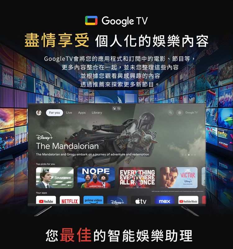 Google TV盡情享受 個人化的娛樂內容GoogleTV會將您的應用程式和訂閱中的電影、節目等,更多內容整合在一起,並未您整理這些内容並根據您觀看與感興趣的內容透過推薦來探索更多新節目。For youLiveApps LibraryThe MandalorianThe Mandalorian and Grogu embark on a journey of adventure and redemptionTop  for youGoogle TVNOPE EVERY THINGSeveranceALLA ONCEVICTORYour appsNETFLIX prime video YouTube Music您最佳的智能娛樂助理