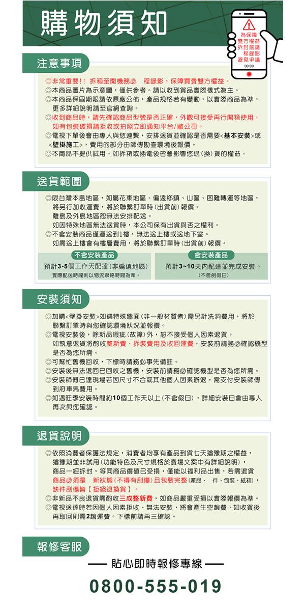 購物須知注意事項非常重要!!拆箱至開機 程錄影保障買賣雙方權益。本商品圖片為示意圖僅供參考。以收到貨品實際樣式為主。為保障雙方權益拆封請程錄影避免爭議本商品保固期限請依原廠公佈,產品規格若有變動,以實際商品為準,更多詳細說明請至官網查詢。收到商品時,請先確認商品型號是否正確,外觀可接受再行開箱使用,如有包裝破損請拒收或拍照立即通知平台/公司。電視下單後會由專人與您連繫,安排送貨並確認是否需要基本安裝或壁掛施工,費用的部分由師傅勘查環境後報價。本商品不提供試用,如拆箱或插電後皆會影響您退(換)貨的權益。送貨範圍限台灣本島地區,如屬花東地區偏遠鄉鎮、山區、困難轉運等地區,將另行加收運費,將於聯繫訂單時(出貨前)報價。離島及外島地區無法安排配送。如因特殊地區無法送貨時,本公司保有出貨與否之權利。不含安裝商品僅運送到1樓,無法送上樓或送地下室。如需送上樓會有樓層費用,將於聯繫訂單時(出貨前)報價。不含安裝產品含安裝產品預計35個工作天配達(非偏遠地區) 預計3~10天內配達並完成安裝。實際配送時間則以物流聯絡時間為準。(不含例假)安裝須知加購壁掛安裝如遇特殊(非一般材質者)需另計洗洞費用,將於聯繫訂單時與您確認環境狀況並報價。電視安裝後,除新品瑕疵(故障)外,恕不接受個人因素退貨。如執意退貨將酌收整新費、拆裝費用及收回運費,安裝前請務必確認機型是否為您所需。可幫忙舊機回收,下標時請務必事先備註。安裝後無法退回已回收之舊機,安裝前請務必確認機型是否為您所需。安裝師傅已達現場若因尺寸不合或其他個人因素退,需支付安裝師傅到府車馬費用。如遇旺季安裝時間約10個工作天以上(不含假日),詳細安裝日會由專人再次與您確認。退貨說明依照消費者保護法規定,消費者均享有產品到貨七天猶豫期之權益,猶豫期並非試用(功能特色及尺寸規格於賣場文案中有詳細說明),商品一經拆封,等同商品價值已受損,僅能以福利品出售,若需退貨商品必須是新狀態(不得有刮傷)包裝完整(產品、件、包裝、紙箱),缺件刮傷皆【拒絕退換貨】。◎非新品不良退貨需酌收三成整新費,如商品嚴重受損以實際報價為準。電視送達時若因個人因素拒收、無法安裝,將會產生空費,如收貨後再取回則需2運費。下標前請再三確認。報修客服貼心即時報修專線-0800-555-019