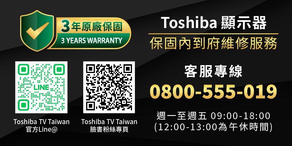 LINE3年原廠保固3 YEARS WARRANTYToshiba TV Taiwan官方LineToshiba TV Taiwan臉書粉絲專頁Toshiba 顯示器保固內到府維修服務客服專線0800-555-019週一至週五 09:00-18:00(12:00-13:00為午休時間)