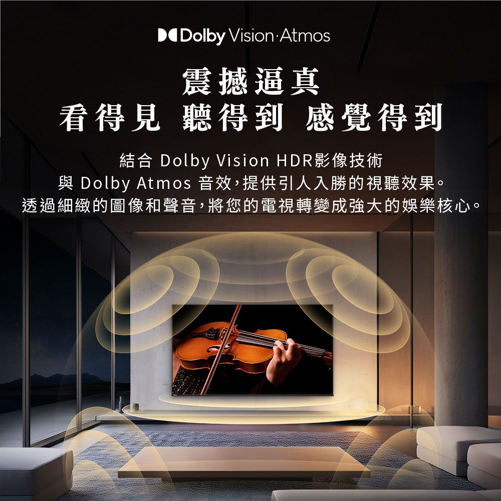 Dolby Vision Atmos震撼逼真看得見 聽得到 感覺得到結合 Dolby Vision HDR影像技術 Dolby Atmos 音效,提供引人入勝的視聽效果。透過細緻的圖像和聲音,將您的電視轉變成強大的娛樂核心。