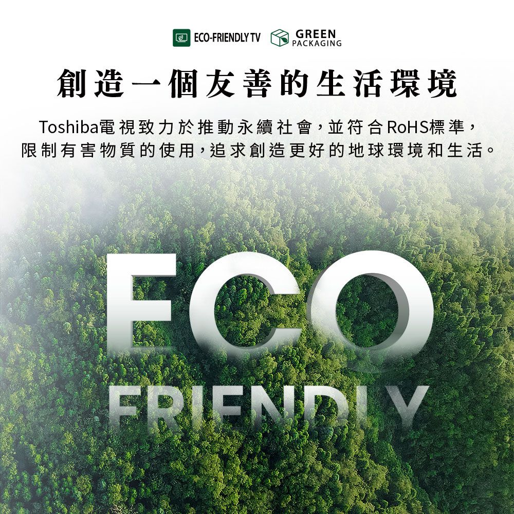 ECO-FRIENDLY TVGREENPACKAGING創造一個友善的生活環境Toshiba電視致力於推動永續社會,並符合RoHS標準,限制有害物質的使用,追求創造更好的地球環境和生活。FRIENDLY