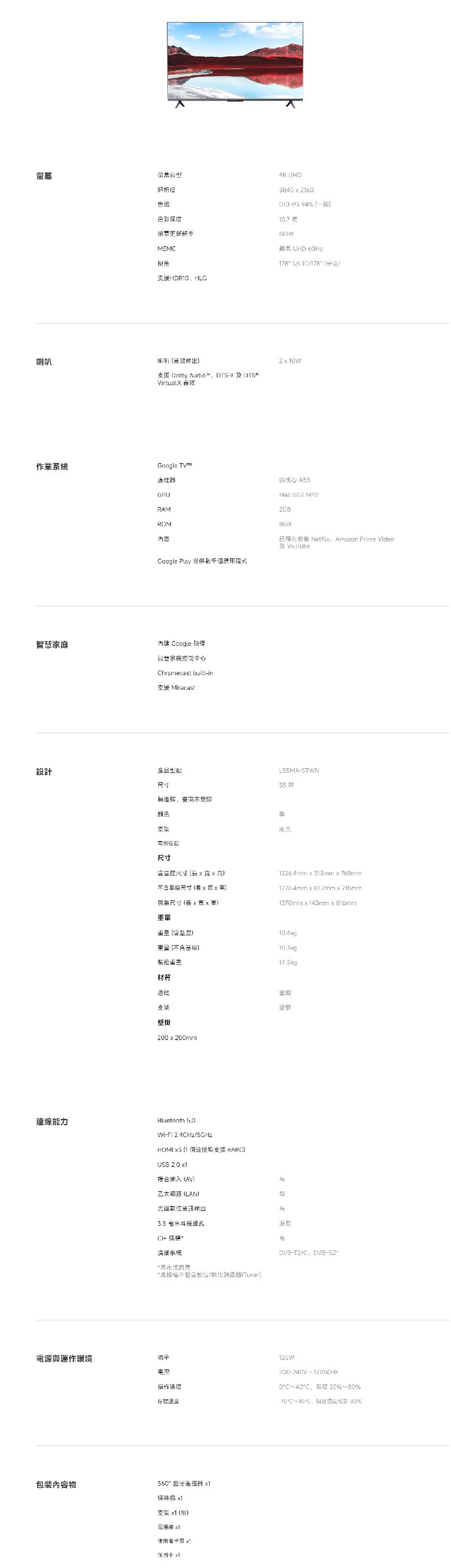 幕析色域色彩深螢MEMC視角支援HDROHLG UHD384  2160DP3 94% 一般10.7度最 UHD 60Hz178 水平178 喇叭210W支援 Dolby Audio 及Virtual 音效 四核心 A55Mall G52MP2業系統理器GPURAMROM內容Coogle Play 提供智慧家庭內建 Google 理智慧家庭控制中心Chromecast built-in支援 Miracast2GB安裝 Netfli Amazon Prime Video及YouTube設計産品L55MA-STWN尺寸55無邊框受限顏色支架尺寸連能力尺寸高含尺寸長高包裝尺寸(長 高1226.4mm x 313mm x 768mm1226.4mm x 81.7mm x 715mm1370mm x 143mm x 816mm(含10.4kg重量(不含基座)10.5kg裝箱14.5kg材質框金支架壁掛200x200mmBluetooth 5.0Wi-Fi 5GHzHDMI  (1 ARC)USB 2.0 複合输入 (AV)乙太網路(LAN)光纖數位塑3.5 米耳插孔沒有CI 系統而不包含位/類比器(Tuner)與運作環境電話作度存放溫包裝內容物360 蓝牙遥控器 支架 x1()電源線x1 x DVB-T2/C、DVB-125W200-240V - 50/60Hz0°C~40°C解度 20%~%℃~45℃ 80%