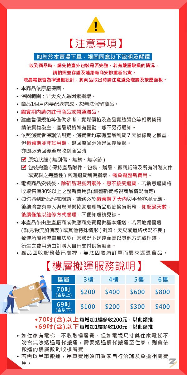 【注意事項】如您於本賣場下單視同同意以下說明及解釋|收到商品時請先檢查外包裝是否完整若有嚴重破損的情況請拍照並存證及連絡廠商安排重新出貨。液晶電視皆為窄邊框設計將商品取出時請注意避免碰觸及按壓面板。本商品依原廠保固。 保固範圍:非天災人為素損壞。商品1個月內要配送完成無法保留商品。鑑賞請勿註冊商品或開通贈品。建議售價規格等僅供參考實際價格及產品實體顏色等相關資訊請依實物為主,產品規格如有變動,恕不另行通知。依照消費者保護法規定,消費者均享有產品到貨7天猶豫期之權益,但猶豫期並非試用期,退回產品必須是回復原狀。亦即必須回復至您收到商品時原始狀態(無刮傷、無髒、無字跡)包裝完整(保持產品附件、包裝、贈品、廠商紙箱及所有附隨文件或資料之完整性)否則退貨刮傷損壞,需負擔整新費用。電視商品安裝後,除新品瑕疵因素外,恕不接受退貨,若執意退貨將收取售價30%以上之整新費用(詳細整新費將視商品情況而定)如你遇到新品瑕疵問題,請務必於猶豫期7天內與平台客服反應,後續將會有專人與您聯繫協助處理新品瑕疵換貨服務,如超過天數後續僅能以維修方式處理,不便知處請見諒。本產品係由生產廠商或供應商免費提供基本運送,若因地處偏遠(詳見物流加價表)或其他特殊情形(例如:天災或道路狀況不良)致使所屬物流車無法於正常狀況下送達而需以其他方式處理時,衍生之費用須由訂購人自行支付供貨廠商。舊品回收服務若已處裡,無法因取消訂單而要求返還舊品。【樓層搬運服務說明】樓層3樓4樓5 樓6樓70(含以上)$200 $400 $600 $80069$100 $200 $300 $400(含以下)70(含)以上每增加1樓多收200元,以此類推•69(含)以下每增加1樓多收100元,以此類推,如住家有電梯,不收取樓層費。但如電視尺寸與住家電梯不吻合無法透過電梯搬運,需要透過樓梯搬運至住家,則會依搬運的樓層數酌收樓層費。若需以吊車搬運,吊車費用須由買家自行洽詢及負擔相關費用。