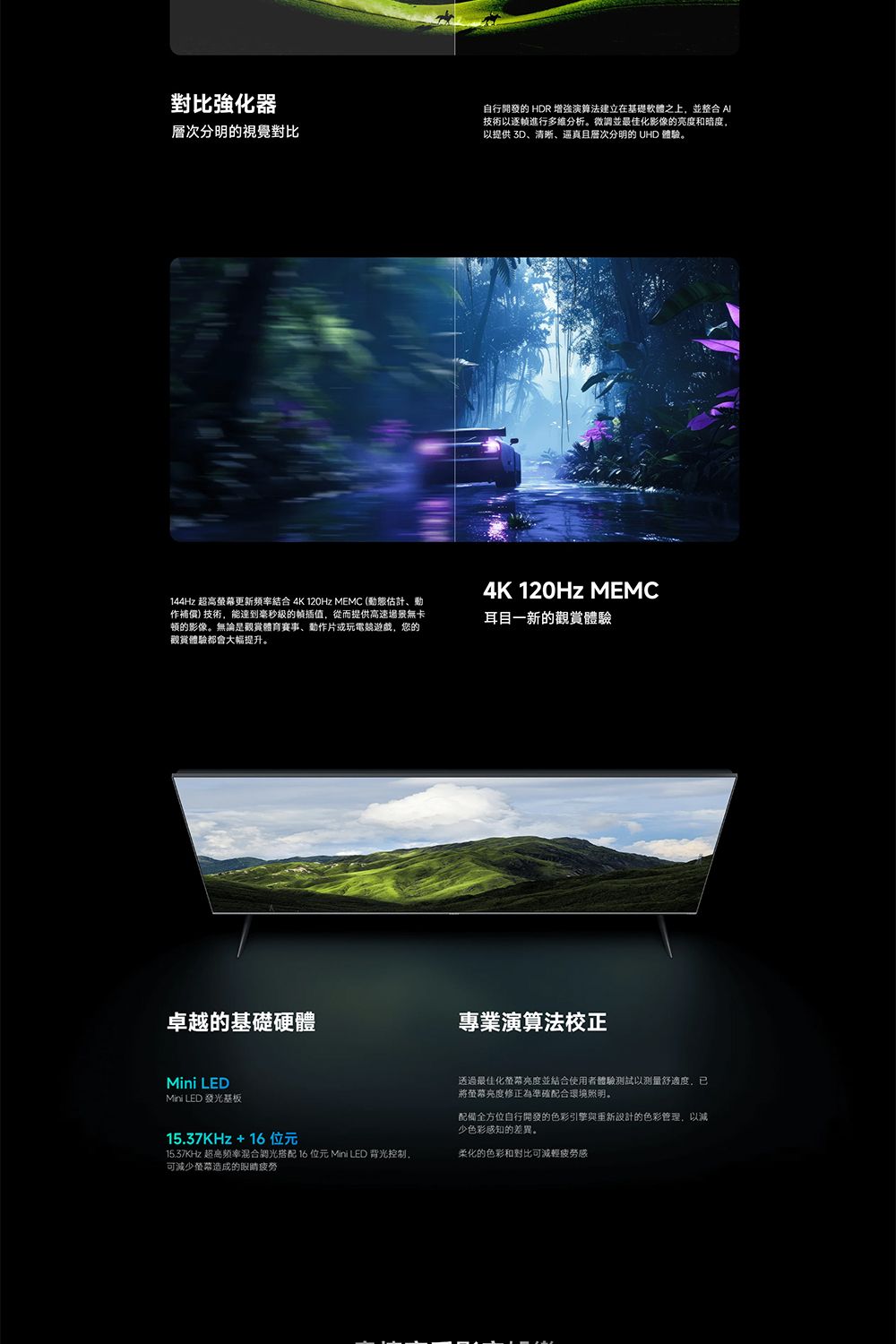 強化器層次分明的視覺對比自行開發的 HDR 增強演算法建立在基礎軟體之上,並整合 技術以進行多维分析。微調並最佳化影像的亮度和暗度,以提供 3D清晰、層次分明的 UHD 體驗。144Hz 超高更新頻率結合 4K 120Hz MEMC (態估計、動作補償)技術,能達到毫秒的插值,從而提供高速場景無卡的影像。無論是觀賞體育賽事、動作片或玩電競遊戲,您的觀賞體驗都會大幅提升。卓越的基礎硬體Mini LEDMini LED發光基板4K 120Hz MEMC耳目一新的觀賞體驗專業演算法校正透過最佳化螢幕亮度並結合使用者體驗測試以測量舒適度,已將螢幕亮度修正為準確配合環境照明。15.37KHz+16位元15.37KHz 超高频率混合調光搭配 16位元 Mini LED 背光控制,可減少螢幕造成的眼睛配備全方位自行開發的色彩引擎與設計的色彩管理,以減少色彩感知的差異。柔化的色彩