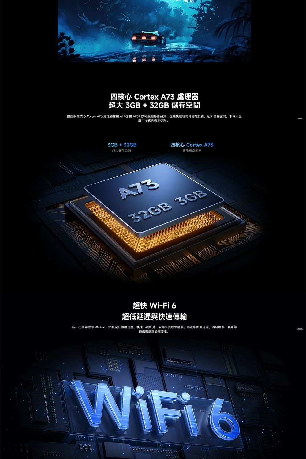 四核心 Cortex  處理器超大3GB+32GB 儲存旗艦級四核心 Cortex A73 處理器  PQ 和 AI SR 技術強化影像品質還能快速輕鬆地處理任務。超大儲存空間,下載大型應用程式再也不受限。3GB+32GB四核心 Cortex A73超大儲存空間旗艦級處理器A7332GB 3GB超快 Wi-Fi6超低延遲與快速傳輸新一代無線標準 Wi-Fi6,大幅提升傳輸速度,快速下載影片,立即享受娛樂體驗。高速率與低延遲,滿足射擊、賽車等遊戲對網路的高要求。