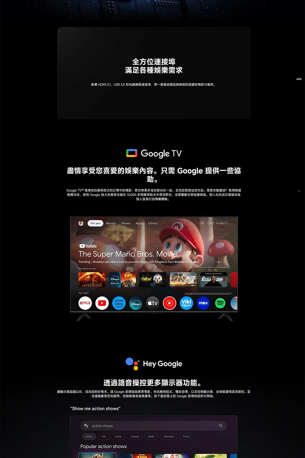 全方位連接埠滿足各種娛樂需求配備 HDMI 2.1USB 3.0 和有線網路連接埠,單一螢幕就能拓展無限的遊戲和電影可能性。Google TV盡情享受您喜愛的娛樂內容。只需 Google 提供一些協助。Google TV 會將您的應用程式和訂閱中的電影節目等更多項目整合在一起,並為您整理這些內容。需要來點靈感?取得精選推薦內容、使用 Google 的搜尋功能在  多個應用程式中尋找節目,或瀏覽數百個免費頻道。個人化的設定能為每個人量身打造專屬體驗。For  Movies ShowsApps Library Google TV YouTubeThe Super Mario Bros. MovieTrending  Brooklyn plumbers look to save the Mushroom Kingdom from Bowsers Top  for you  ZERMASTERSOPPENHEIMERYour appsNETFLIXprimevideo tvVikiRakutenHey Google透過語音操控更多顯示器功能。讓顯示器超越以往,成為您的好幫手。請 Google 助理協助搜尋電影、串流應用程式、播放音樂,以及控制顯示器,全都能運用語音操控。甚至還能解答您的疑問、控制智慧家庭等。按下遙控器上的 Google 助理按鈕即可開始。Show me action showsaction showsFreeComedyAdventurePopular action shows