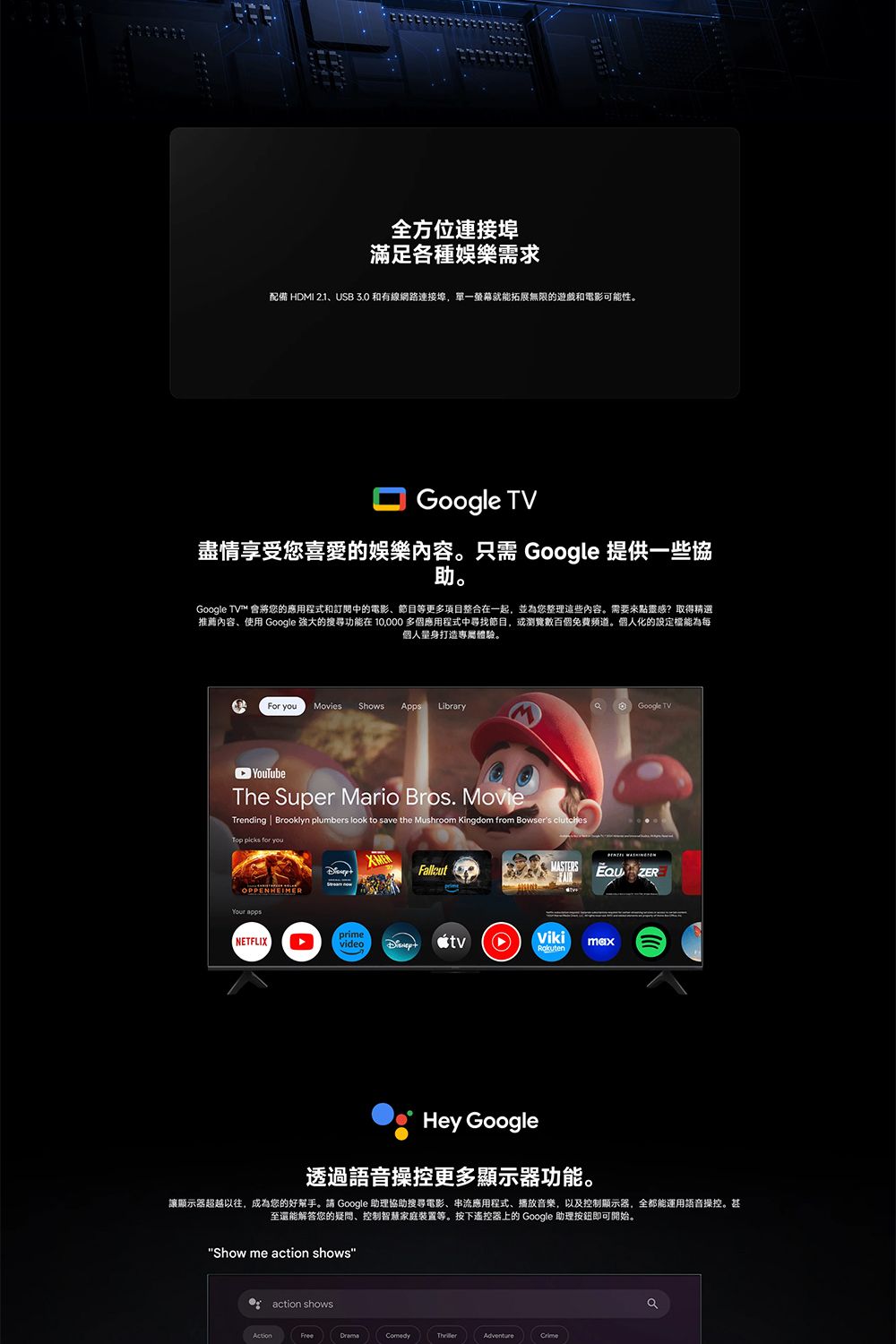 全方位連接埠滿足各種娛樂需求配備 HDMI 2.1USB  和有線網路連接埠,單一螢幕就能拓展無限的遊戲和電影可能性。Google TV盡情享受您喜愛的娛樂內容。只需 Google 提供一些協助。Google TV™ 會將您的應用程式和訂閱中的電影、節目等更多項目整合在一起,並為您整理這些內容。需要來點靈感?取得精選推薦內容、使用 Google 強大的搜尋功能在  多個應用程式中尋找節目,或瀏覽數百個免費频道。個人化的設定能為每個人量身打造專屬體驗。For you Movies ShowsApps LibrryGoogle TV YouTubeThe Super Mario Bros. MovieTrending  Brooklyn plumbers look to save the Mushroom Kingdom from Bowsers Top  for youYour appsMASTERS ZERNETFLIXprimevideotvVikimaxHey Google透過語音操控更多顯示器功能。讓顯示器超越以往,成為您的好幫手。請 Google 助理協助搜尋電影、串流應用程式、播放音樂,以及控制顯示器,全都能運用語音操控。甚至還能解答您的疑問、控制智慧家庭裝置等。按下遙控器上的 Google 助理按鈕即可開始。Show me action shows action showsFreeComedyAdventurea