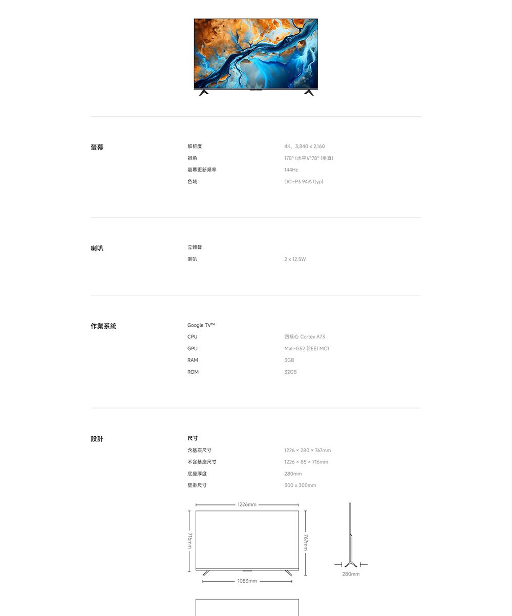 解析度視角螢幕更新色域4K,3,840  2,160178°水平/178°()144HzP3 94% (typ)喇叭喇叭2  12.5W作業系統Google TVCPUGPU四核心 Cortex-Mali-G52 (2EE) MC1RAM3GBROM32GB設計尺寸含基座尺寸不含基座尺寸底座厚度壁掛尺寸1226mm1226280767mm122685×716mm280mm300x300mm280mm1083mm