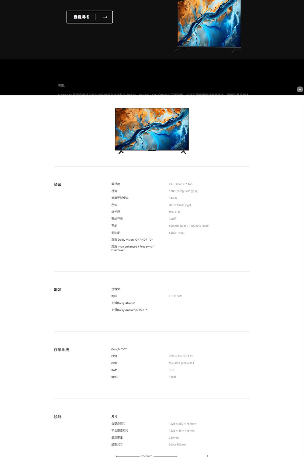 附註查看規格幕解析度視角螢鄰更新频率色域源域控光亮度對比度4K 3,840 x 178(水平)/178° (垂直)144HzDCI-P3 94% (typ) LED區600 nits (typ):100 nits (peak)6500:1 (typ)支援 Dolby Vision  / HDR 10+支援 Imax enhanced / Free sync /Filmmaker喇叭喇叭支援Dolby Atmos=支援Dolby Audio™/DTS-作業系統CPUGPURAMGoogle 212.5W四核心 Cortex A73Mali-G52 (2EE) MC13GBROM32GB設計尺寸含尺寸不含基座尺寸底座厚度壁掛尺寸1226mm1226280x767mm122685×716mm280mm300x300mm