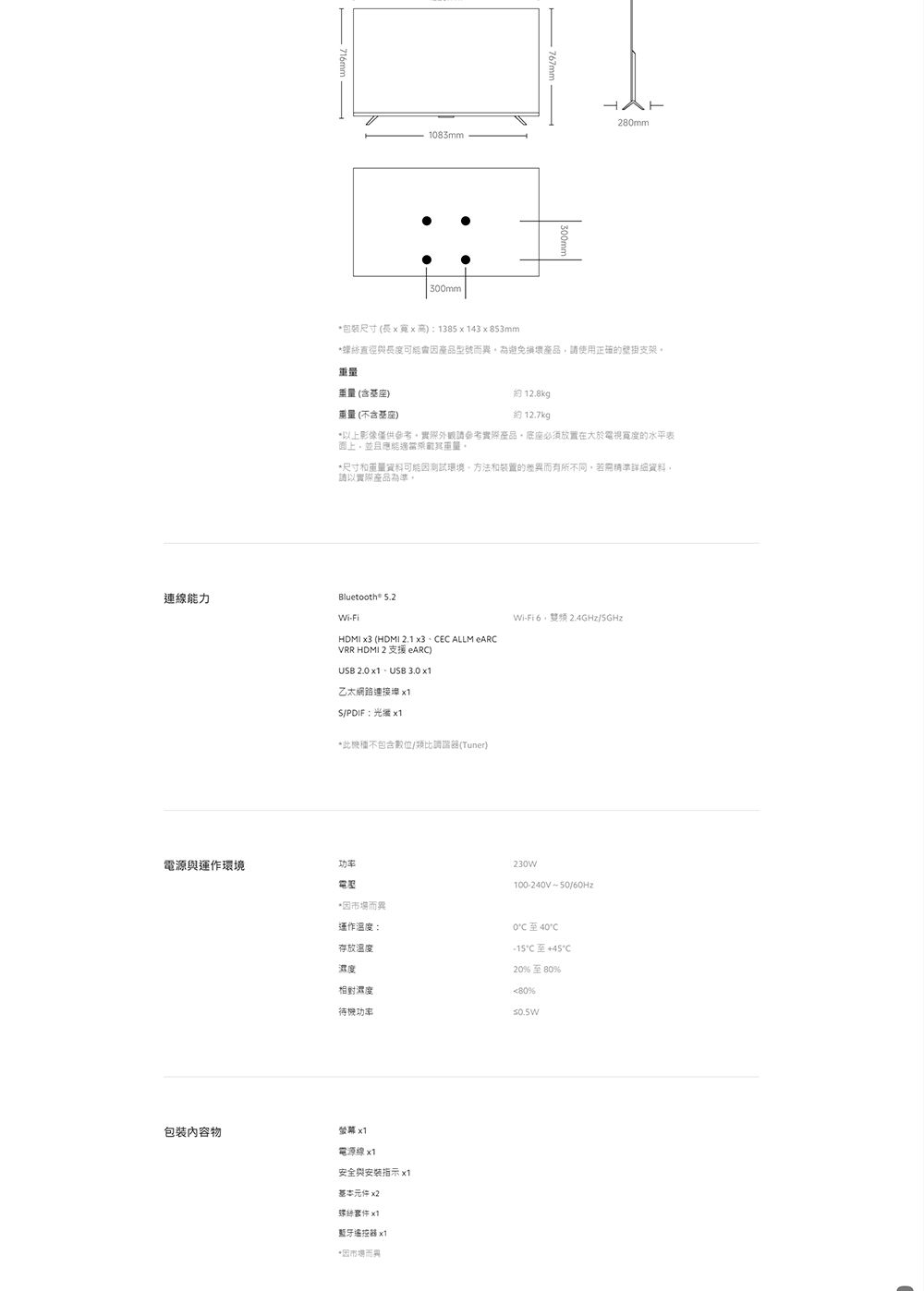 716mm183mm300mm280mm包裝尺寸(長xx高138543x853mm直徑與長度可產品型而異為避免損壞產品請使用號支架重量(含基座)重量(不含基座) 12.8kg約 12.7kg*以上影像僅供參考實際外觀請參考實際產品底座必須放置在大於電視寬度的水平表面上,並且應能重量*尺寸和重量資料因測試環境方法和裝置的而有所不同,若需詳細資料,請以實際產品。Bluetooth 5.2連線能力WiFiHDMI  (HDMI 2.1 x3E ALLM eARCVRR HDMI 2 支援 eARC)UB 2.0  USB 3.0 乙太網路連接 S/PDIF光 *此機不包含數位/類比調諧器(Tuner)電源與運作環境功率電壓包裝內容物Wi- 2.4GHz/:230W100-240V-50/60Hz運作溫度:存放溫度濕度*因市場而異0至40CC20%至80%相對濕度80%待機功率螢幕 電源線x1安全與安裝指示 x1基本元件 x2螺絲 x1藍牙遙控器 x1*因市場而異