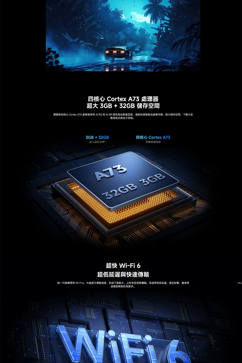 四核心 Cortex A 處理器超大3GB+32GB 儲存旗艦級四核心 Cortex A73 處理器  PQ 和AI SR 技術強化影像品質還能快速輕鬆地處理任務。超大儲存空間,下載大型應用程式再也不受限。3GB+32GB四核心 Cortex A73超大儲存空間旗艦級處理器7332GB 3GB超快 Wi-Fi6超低延遲與快速傳輸新一代無線標準 Wi-Fi6,大幅提升傳輸速度,快速下载影片,立即享受娛樂體驗。高速率與低延遲,滿足射擊、賽車等遊戲對網路的高要求。  GAF13
