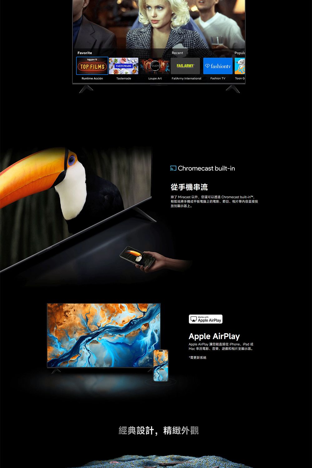 Favorite RecentPopulaTOP FILMSTASTEMADEFAILARMYfashiontvRuntime AcciónTastemadeLoupe ArtFailArmy InternationalFashion TVToon GChromecast built-in手機串流除了 Miracast 以外,您還可以透過 Chromecast built-in™,輕鬆地將手機或平板電腦上的電影、節目、相片等內容直接投放到顯示器上。 Apple AirPlayApple AirPlayApple AirPlay 讓您能直接從 iPhone、iPad 或Mac 串流電影、音樂、遊戲和相片至顯示器。需更新系統經典設計,精緻外觀