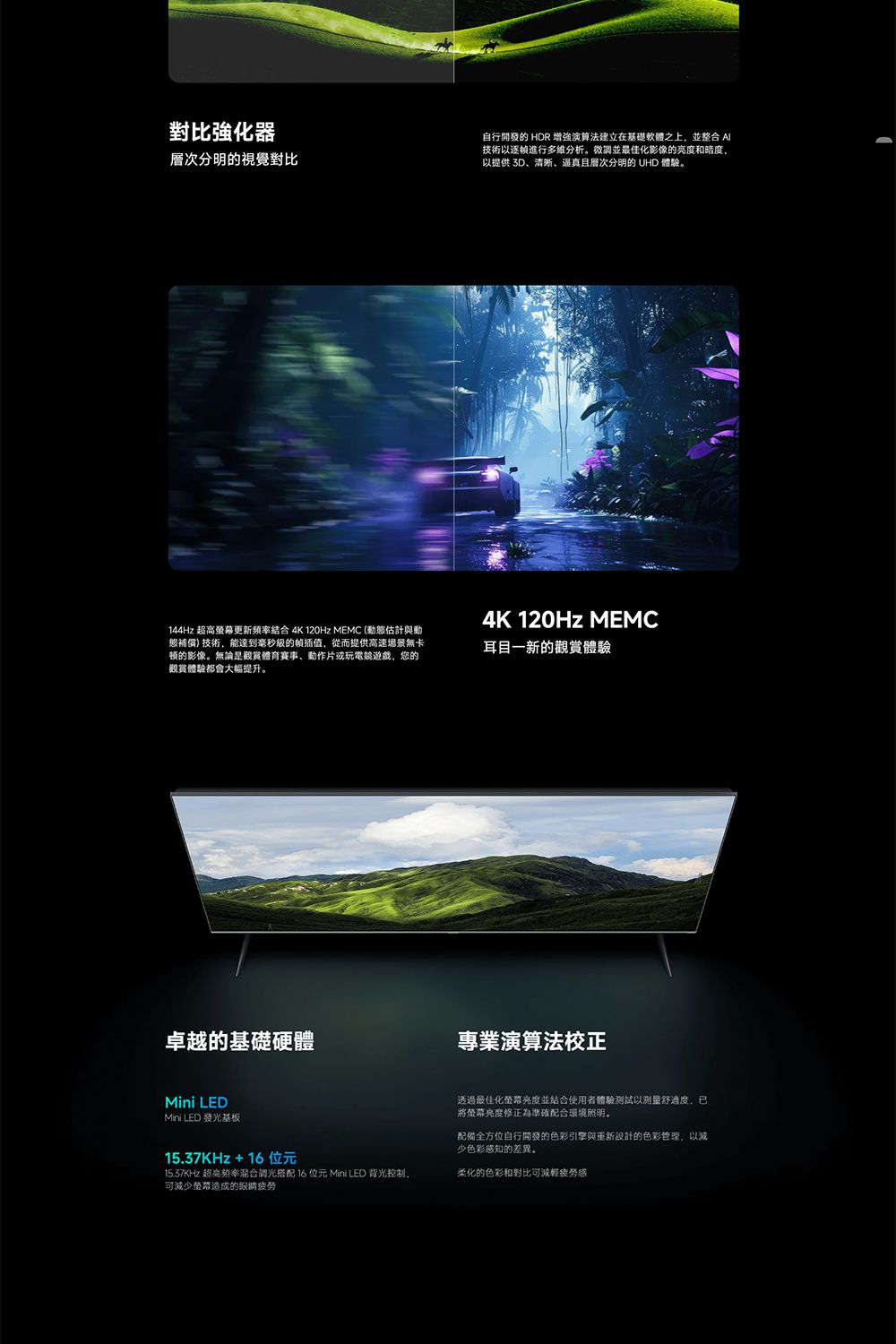 對比強化器層次分明的視覺對比自行開發的 HDR 增強演算法建立在基礎軟體之上並整合 技術以逐幀進行多维分析。微調並最佳化影像的亮度和暗度,以提供 3D、清晰、逼真且層次分明的 UHD 體驗。144Hz 超高更新頻率結合 4K 120Hz MEMC (估計與動補償)技術,能達到毫秒的插值,從而提供高速場景無卡顿的影像。無論是觀賞體育賽事、動作片或玩電遊戲,您的觀賞體驗都會大幅提升。卓越的基礎硬體4K 120Hz MEMC耳目一新的觀賞體驗專業演算法校正Mini LEDMini LED 發光基板15.37KHz+16位元15.37KHz 超高頻率混合調光搭配 16位元 Mini LED 背光控制,可減少造成的眼睛透過最佳化螢幕亮度並結合使用者體驗測試以测量舒適度,已將螢幕亮度修正為準確配合環境照明。配備全方位自行開發的色彩引擎與重新設計的色彩管理,以減少色彩感知的差異。柔化的色彩