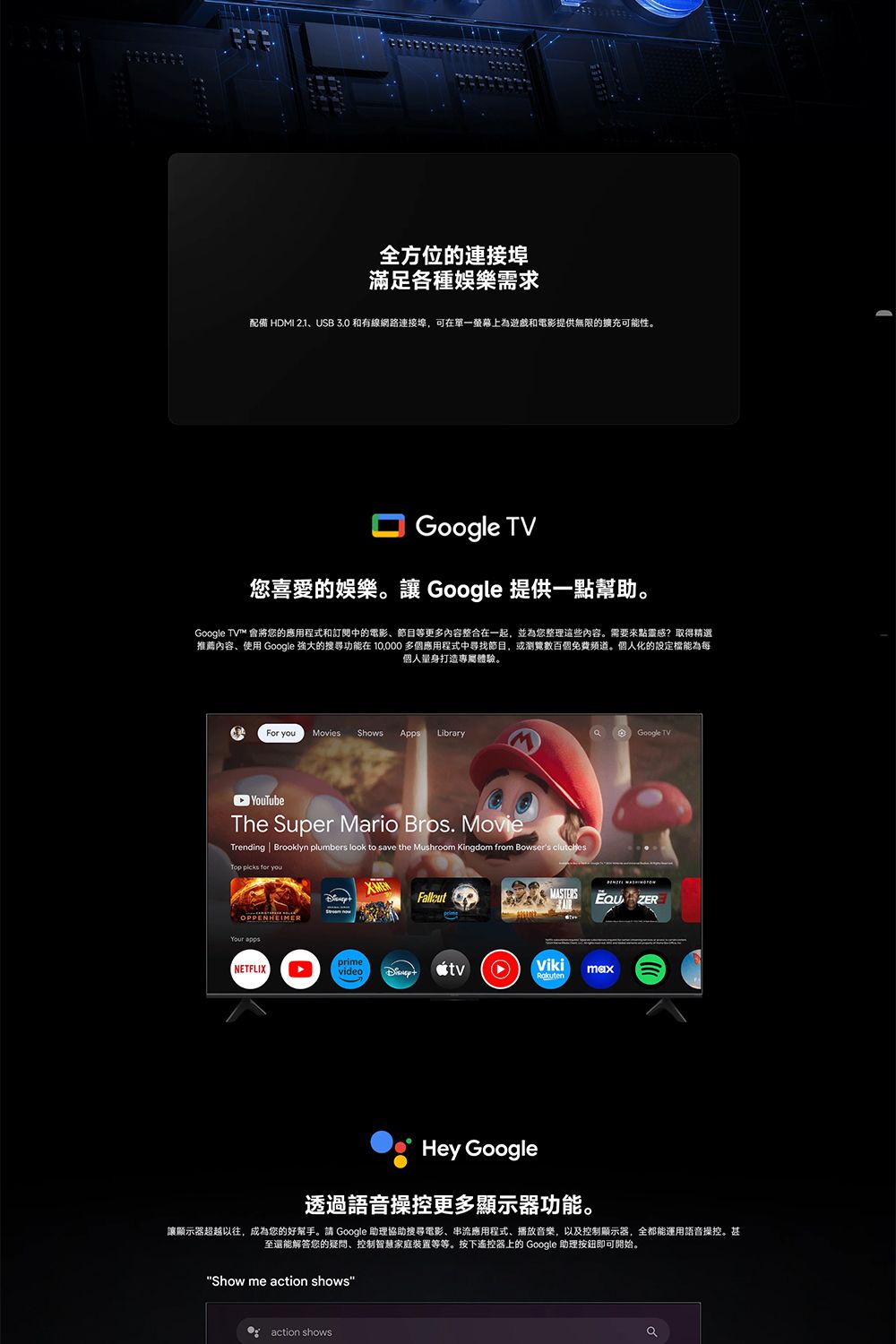 全方位的連接埠滿足各種娛樂需求配備 HDMI 2.1USB 3.0 和有線網路連接埠,可在單一螢幕上為遊戲和電影提供無限的擴充可能性。Google TV您喜愛的娛樂。 Google 提供一點幫助。Google TV™ 會將您的應用程式和訂閱中的電影、節目等更多内容整合在一起,並為您整理這些內容。需要來點靈感?取得精選推薦內容、使用 Google 強大的搜尋功能在  多個應用程式中寻找節目,或瀏覽數百個免費。個人化的設定能為每個人量身打造專屬體驗。For you Movies ShowsApps Library Google TVThe Super Mario Bros. MovieTrending  Brooklyn plumbers look to save the Mushroom Kingdom from Bowsers clutchesTop picks for youOPPENHEIMERYour apps ZERprimeNETFLIXvideotvVikimaxHey Google透過語音操控更多顯示器功能。讓顯示器超越以往,成為您的好幫手。請 Google 助理協助搜尋電影、串流應用程式、播放音樂,以及控制顯示器,全都能運用語音操控。甚至還能解答您的疑問、控制智慧家庭装置等等。按下遙控器上的 Google 助理按鈕即可開始。Show me action showsaction shows
