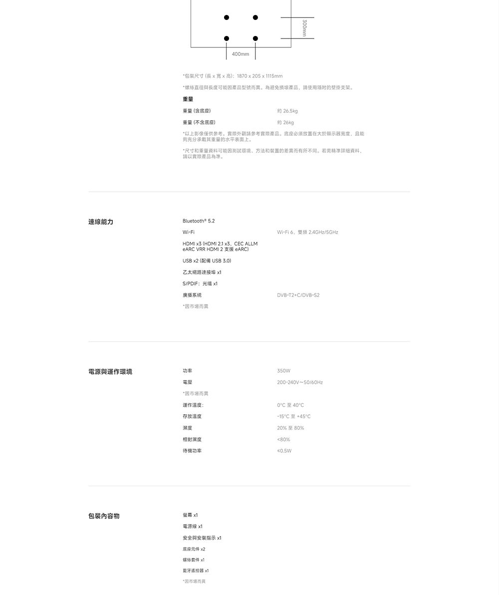 連能力400mm*包裝尺寸(長x高:1870x205115mm*螺絲直徑與長度可能因型號而為避免產品使用的壁掛支架重量(含底)重量(不含底座)約 265kg)約 26kg*以上影像僅供參考。請參考實際產品。底座必須放置在大於顯示器且能夠充分重量的水平表面上。*尺寸和重量資料可能因測試環境方法和装置的差而有所不同。精準资料,請以實際產品為準。Bluetooth® 5.2Wi-FiHDMI  (HDMI 2.1 x3, CEC ALLM VRR HDMI 2 支援 eARC) x2 (配備 UB 3.0)乙太網路連接埠 S/PDIF: 廣播系統*因而異電源與運作環境功率電座Wi-Fi6.2.4GHz/5GHzDVB-T2+C/DVB-S2350W200-240V~50/60Hz*因市場而異運作溫度:存放溫度相對濕度0至40°C至+45°C20%至80%80%待機功率0.5W包裝內容物 電源線安全與安裝指示 x底座元件 x2螺絲 x1蓝牙遙控器 x1*因市場而異