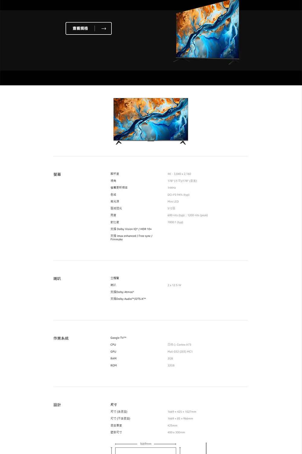 查看規格解析度視角螢幕色域區域控光亮度4K3,8402,160178(水平/178()144HzDCIP3 94% (typ) LED600 nits (typ)1200 nits (peak)對比度7000:1 (typ)支援 Dolby Vision IQ / HDR 支援 Ima enhanced / Free sync /Filmmake喇叭立體聲喇叭支援Dolby 支援Dolby Audio™/DTS-作業系統Google CPUGPURAM設計2 x 12.5 四核心 Cortex A73Mali-G52 (2EE) 3GBROM32GB)尺寸尺寸 (含底座)尺寸 (不含底座)底座厚度壁掛尺寸1669mm1669x4251027mm166985966mm425mm400x300mm