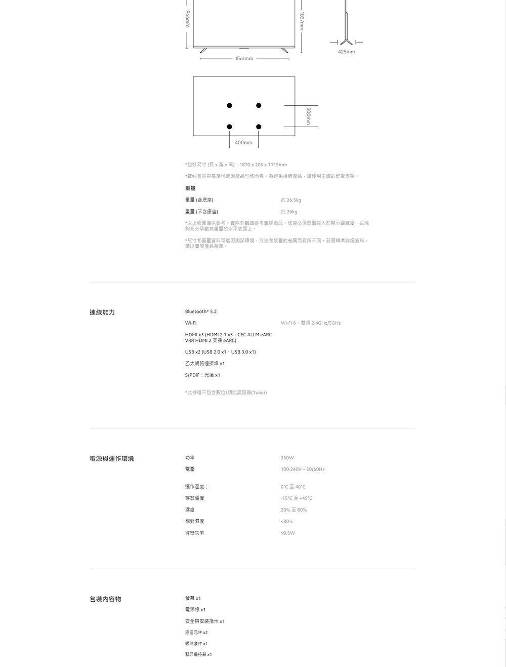 連線能力1561mm400mm1027mm425mm包裝尺寸(長x):1870x205 x 1115mm*與長度可能型號而異避免損壞產品請使用正確的壁掛支架(含底座)(不含底座)約26.5kg約26kgp*以上影像僅供參考實際外觀請參考實際產品底座必須放置在大於顯示寬度,且能夠充分重量的水平表面上。*尺寸和重量資料可能因測試環境。方法和装置的差異而有所不同,若需詳細資料,請以實際產品為準。Bluetooth® 5.2-FiHDMI  (HDMI 2.1 ,CEC ALLM eARCVRR HDMI 2 支援 ARC)USB x2 (USB  USB 3.0 )乙太網路連接 S/PDIF:光*不包含數位/類比調諧器(Tuner)Wi-2.4GHz/5GHz電源與運作環境運作溫度:存放溫度濕度相對濕度待機功率350W100-240V 50/60Hz至40-15至+45℃20%至80%80%包裝內容物 電源線x1安全與安裝指示 x1底座元件 x2螺絲套件 x1藍牙遙控器 x1
