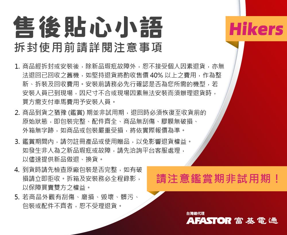 售後貼心小語拆封使用前請詳閱注意事項1. 商品經拆封或安裝後,除新品瑕疵故障外,恕不接受個人因素退貨,亦無法退回已回收之舊機,如堅持退貨將酌收售價40%以上之費用,作為整新、拆裝及回收費用。安裝前請務必先行確認是否為您所需的機型,若安裝人員已到現場,因尺寸不合或現場因素無法安裝而須辦理退貨時,買方需支付車馬費用予安裝人員。2. 商品到貨之猶豫(鑑賞期並非試用期,退回時必須恢復至收貨前的原始狀態,即包裝完整、配件齊全、商品無刮傷、膠膜無破損、外箱無字跡,如商品或包裝嚴重受損,將依實際報價為準。3. 鑑賞期間內,請勿註冊產品或使用贈品,以免影響退貨權益。如發生非人為之新品瑕疵或故障,請先洽詢平台客服處理,以儘速提供新品做退、換貨。4. 到貨時請先檢查原廠包裝是否完整,如有破Hikers損請立即拒收。拆箱及安裝務必全程錄影,以保障買賣雙方之權益。請注意鑑賞期非試用期!5. 若商品外觀有刮傷、磨損、毀壞、髒污包裝或配件不齊者,恕不受理退貨。台灣總代理AFASTOR 富基電通