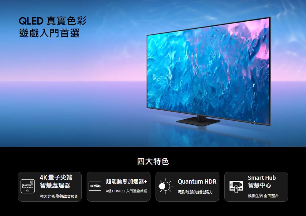 QLED 真實色彩遊戲入門首選四大特色4K量子尖端Smart Hub超能動態加速器+Quantum HDRQuantumProcessor智慧處理器智慧中心4組 HDMI 2.1 入門遊戲首選電影院般的對比張力強大的影像與聲音技術娛樂生活 全面整合