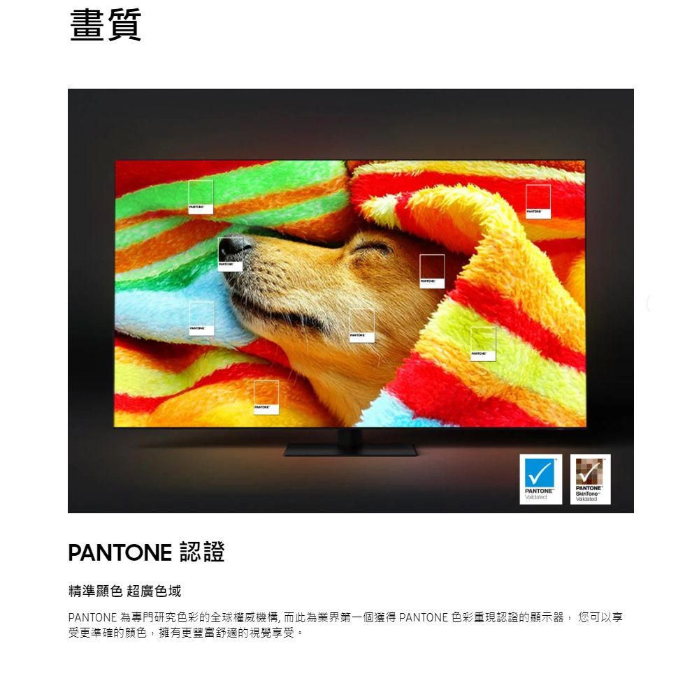 畫質PANTONE 認證精準顯色 超廣色域PANTONEPANTONESkinTonePANTONE 為專門研究色彩的全球權威機構, 而此為業界第一個獲得 PANTONE 色彩重現認證的顯示器, 您可以享受更準確的顏色,擁有更豐富舒適的視覺享受。