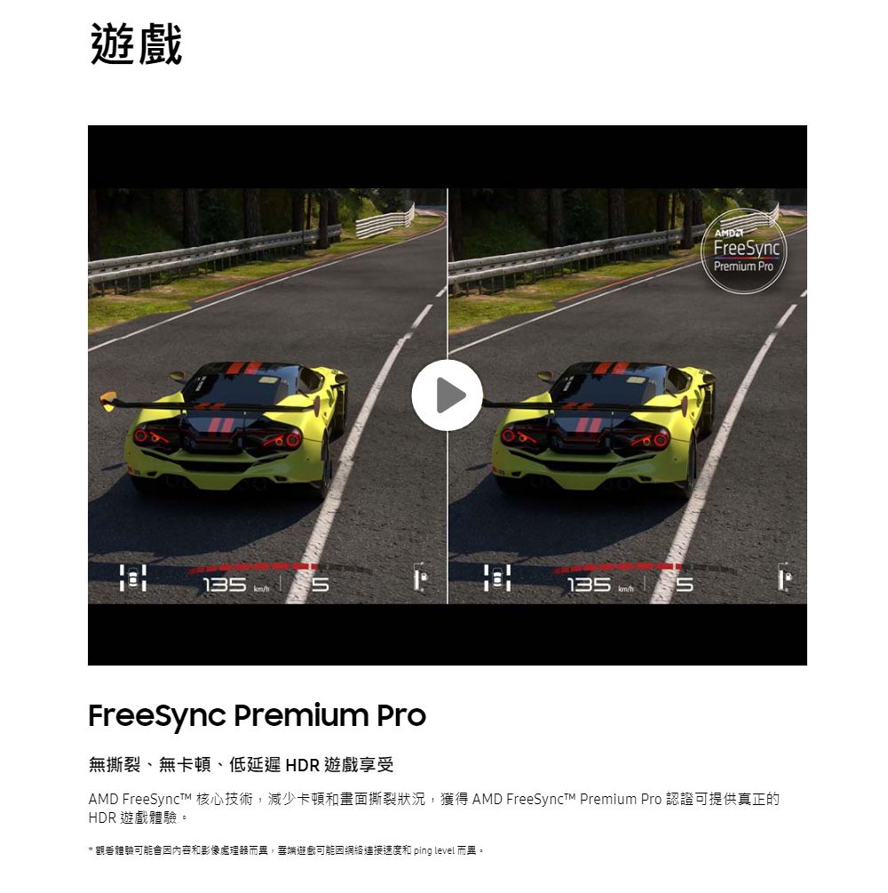 遊戲13  135 5AMDFreeSyncPremium ProFreeSync Premium Pro無撕裂、無卡頓、低延遲HDR 遊戲享受AMD FreeSyncT 核心技術,減少卡頓和畫面撕裂狀況,獲得 AMD FreeSynct Premium Pro 認證可提供真正的HDR 遊戲體驗。* 觀看體驗可能會因內容和影像處理器而,端遊戲可能因網絡連接速度和 ping level 而異。