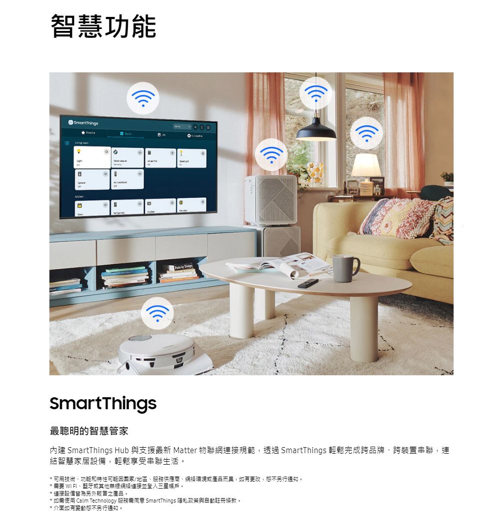 智慧功能SmartThingsSmartThings最聰明的智慧管家內建 SmartThings Hub 與支援最新 Matter 物聯網連接規範,透過SmartThings 輕鬆完成跨品牌、跨裝置串聯,連結智慧家居設備,輕鬆享受串聯生活。可用技術、功能和特性可能因國家/地區、服務供應商、網絡環境或產品而異,如有更改,恕不另行通知。要 WiFi、藍牙或其他無線網絡連接並登入三星賬戶。* 連接設備皆為另外販售之產品。* 如需使用 Calm Technology 服務需同意 SmartThings 隱私政策與自動註冊條款。* 介面如有變動恕不另行通知。