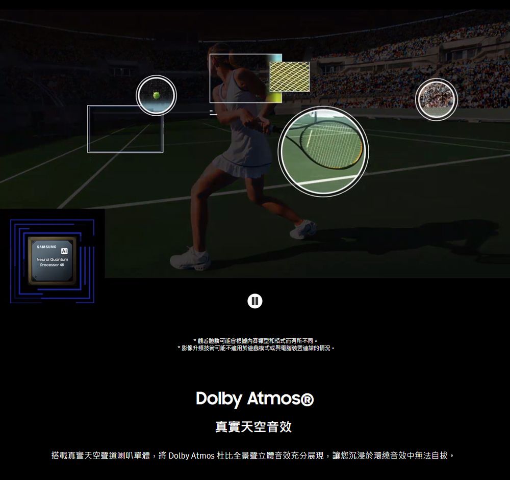 SAMSUNGNeural QuantumProcessor 4K* 觀看體驗可能會根據內容類型和格式而有所不同。* 影像升頻技術可能不適用於遊戲模式或與電腦連結的情況。Dolby 真實天空音效搭載真實天空聲道喇叭單體,將 Dolby Atmos 杜比全景聲立體音效充分展現,讓您沉浸於環繞音效中無法自拔。