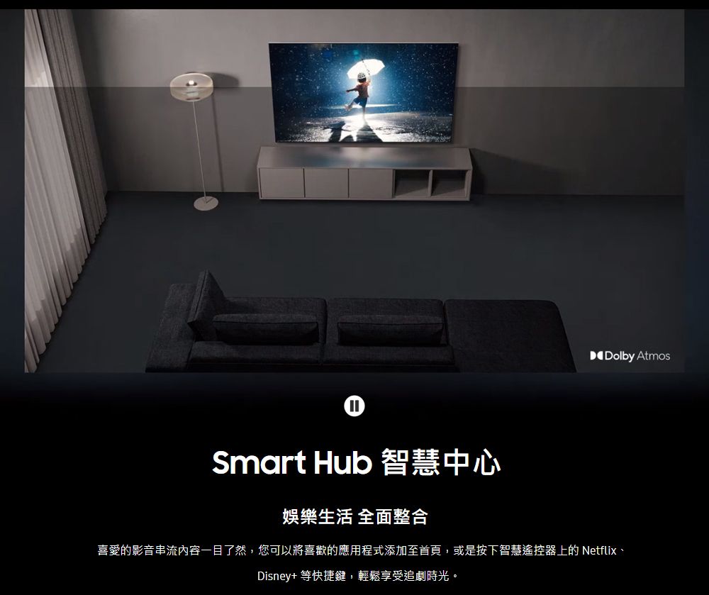 Dolby AtmosSmart Hub 智慧中心娛樂生活 全面整合喜愛的影音串流內容一目了然,您可以將喜歡的應用程式添加至首頁,或是按下智慧遙控器上的 Netflix、Disney+等快捷鍵,輕鬆享受追劇時光。