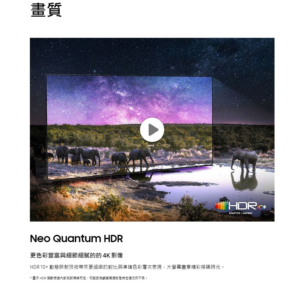 畫質Neo Quantum HDRHDR ADAPTIVE / GAMING更色彩豐富與細節細膩的的4K影像HDR10+ 動態映射技術帶來更細緻的對比與準確色彩層次表現,大螢幕盡享精彩娛樂時光。*  HDR 指數根據內部測試標準而定,可能因為觀賞環境或是特定情況而不同。