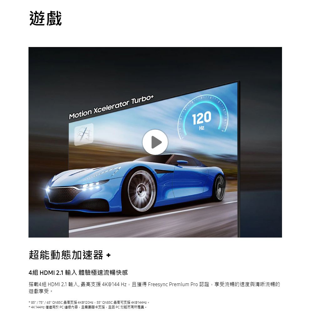 遊戲Motion Xcelerator Turbo12020超能動態加速器 +4組 HDMI 2.1 輸入體驗極速流暢快感搭載4組 HDMI 2.1輸入最高支援4K@144Hz,且獲得 Freesync Premium Pro 認證,享受流暢的速度與清晰流暢的遊戲享受。** 85 / 75 / 65 QN85C 最高支援4K@120Hz,55 QN85C 最高可支援 4K@144Hz。* 4K144Hz 僅適用於  連線內容,且需要顯卡支援,且因  效能而有所差異。