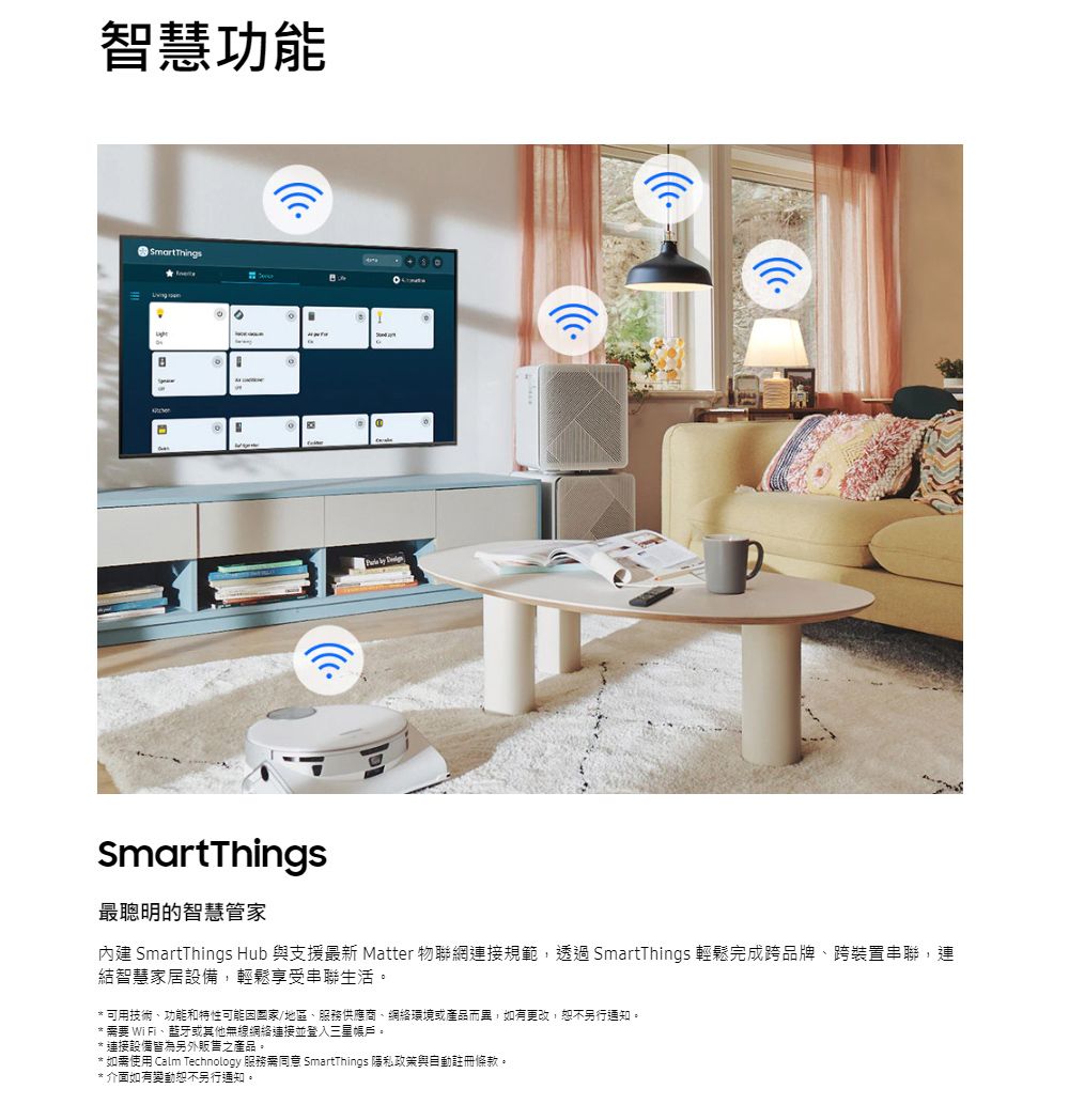 智慧功能SmartThings  SmartThings最聰明的智慧管家內建 SmartThings Hub 與支援最新 Matter 物聯網連接規範,透過SmartThings 輕鬆完成跨品牌、跨裝置串聯,連結智慧家居設備,輕鬆享受串聯生活。可用技術、功能和特性可能/地區、服務供應商、網絡環境或產品而異,如有更改,恕不另行通知。 * 要 WiFi、藍牙或其他無線網絡連接並登入三星帳戶。* 連接設備皆為另外販售之產品。* 如需使用 Calm Technology 服務需同意 SmartThings 隱私政策與自動註冊條款。* 介面如有變動恕不另行通知。