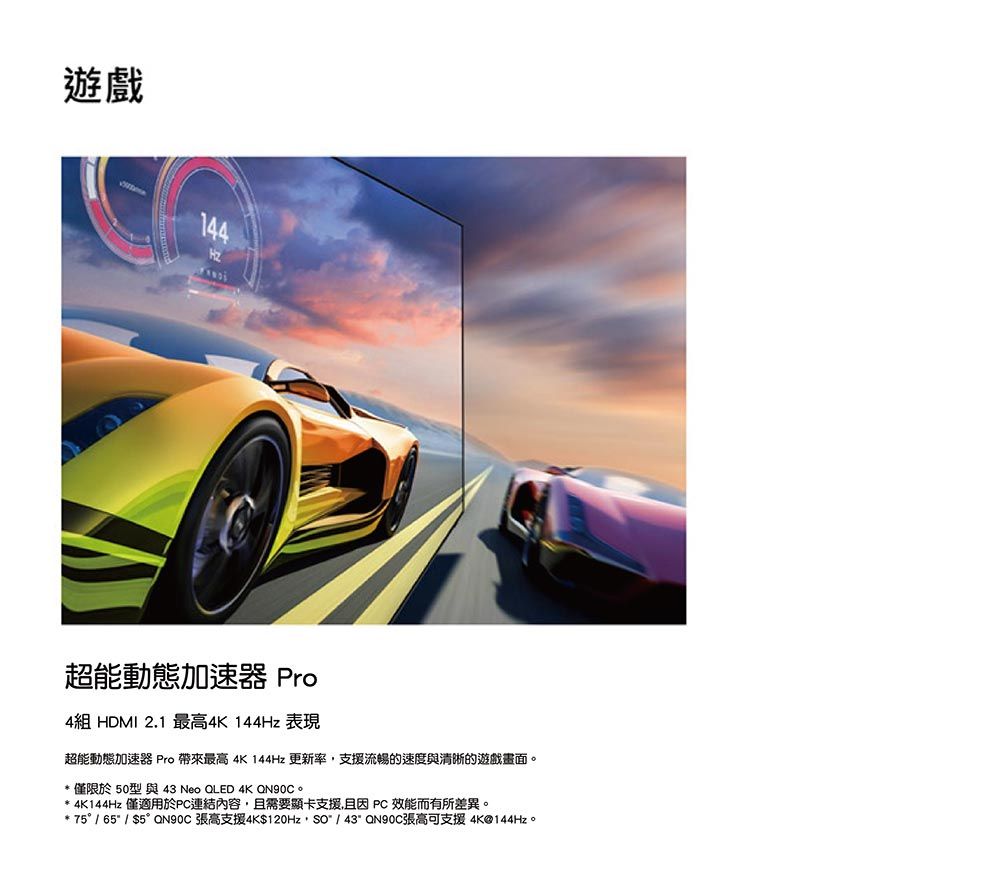 遊戲144超能動態加速器 Pro4組 HDMI 2.1 最高4K 144Hz 表現超能動態加速器 Pro 帶來最高 4K 144Hz 更新率支援流暢的速度與清晰的遊戲畫面。* 僅限於50型 與 43 Neo QLED 4K QN90C。* 4K144Hz 僅適用於連結內容,且需要顯卡支援,且 PC 效能而有所差異。* 75° / 65 / $5° QN90C 張高支援4K$120Hz, / 43 QN90C張高可支援4K@144Hz。