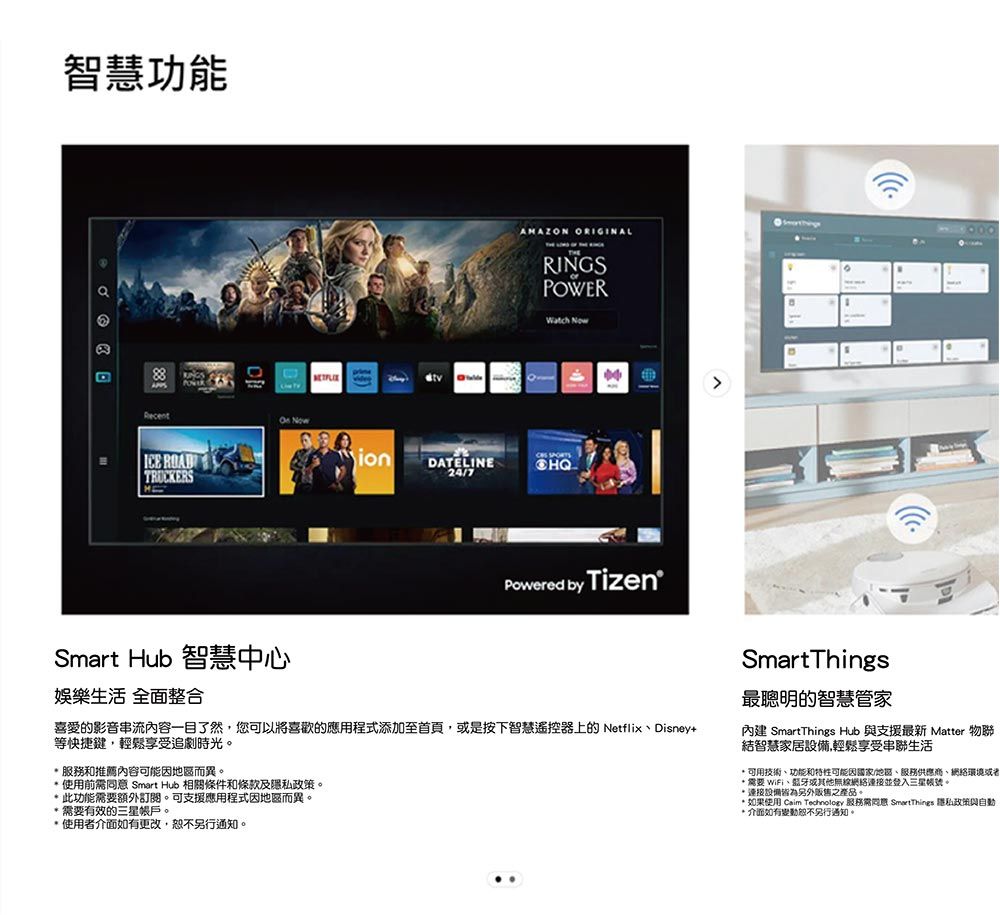智慧功能RecentICE RADTRUCKERSOn NowionDATELINE247AMAZON ORIGINALORINGSPOWER Powered by TizenSmart Hub 智慧中心娛樂生活 全面整合喜愛的影音串流內容一目了然您可以將喜歡的應用程式添加至首頁,或是按下智慧遥控器上的NetflixDisney+等快捷鍵,輕鬆享受追劇時光。服務和推薦內容可能而異。使用前 Smart Hub 相關條件和條款及隱私政策。 此功能需要額外訂閱。可支援應用程式因地區而異。 需要有效的三星帳戶。使用者介面如有更改,另行通知。SmartThings最聰明的智慧管家內建 SmartThings Hub 與支援最新 Matter 物聯結智慧家居設備,輕鬆享受串聯生活 可用技術、功能和特性可能因國家/地區、服務供應商、環境或者 需要 WiFi、蓝牙或其他無線網絡並登入三星帳號。*連接設備另外販售之產品。* 如果使用 Caim  服務需同意 SmartThings 隱私政策與自動* 介面如有變動恕不另行通知。