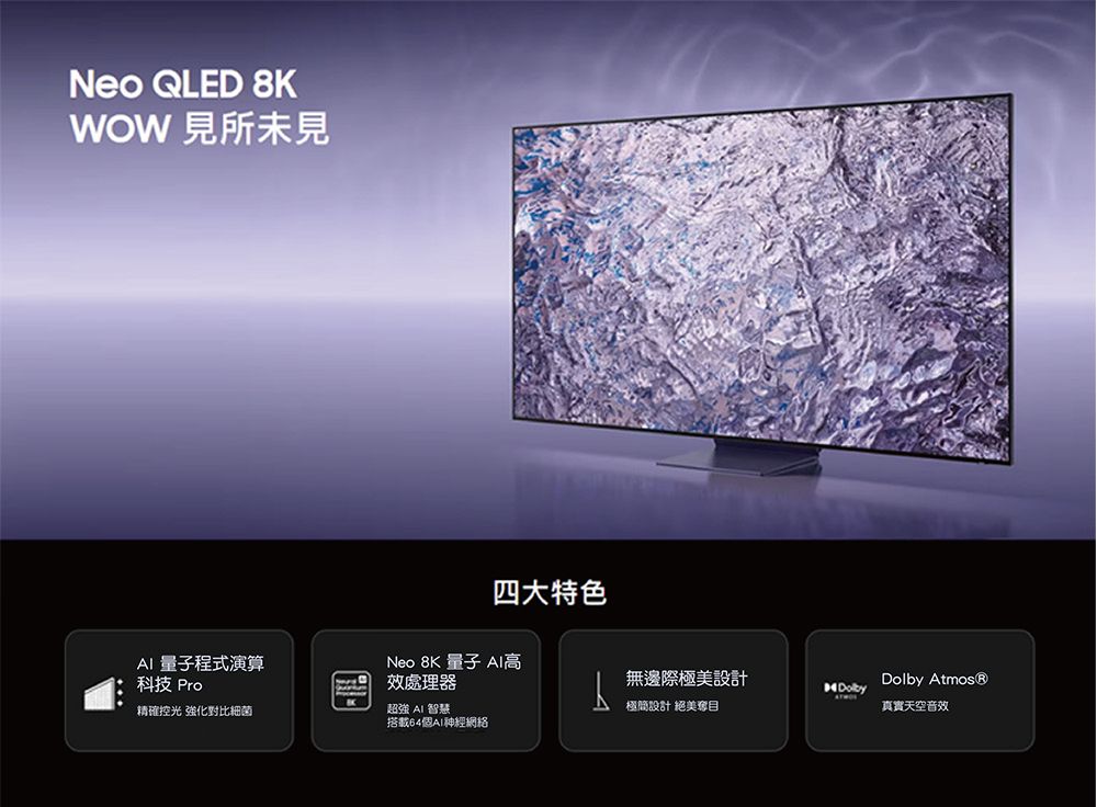 Neo QLED 8KWOW見所未見四大特色 量子程式演算Neo 8K 量子  科技 Pro效處理器無邊際極美設計精確控光 強化對比細菌超強 AI 智慧極簡設計 絕美奪目搭載64個AI網絡Dolby 真實天空音效