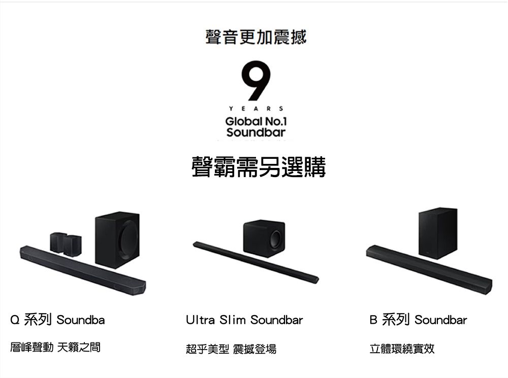 聲音更加震撼9YEARSGlobal No.1Soundbar聲霸需另選購 系列 SoundbaUltra Slim SoundbarB 系列 Soundbar層峰聲動 天籟之間超乎美型 震撼登場立體環繞實效