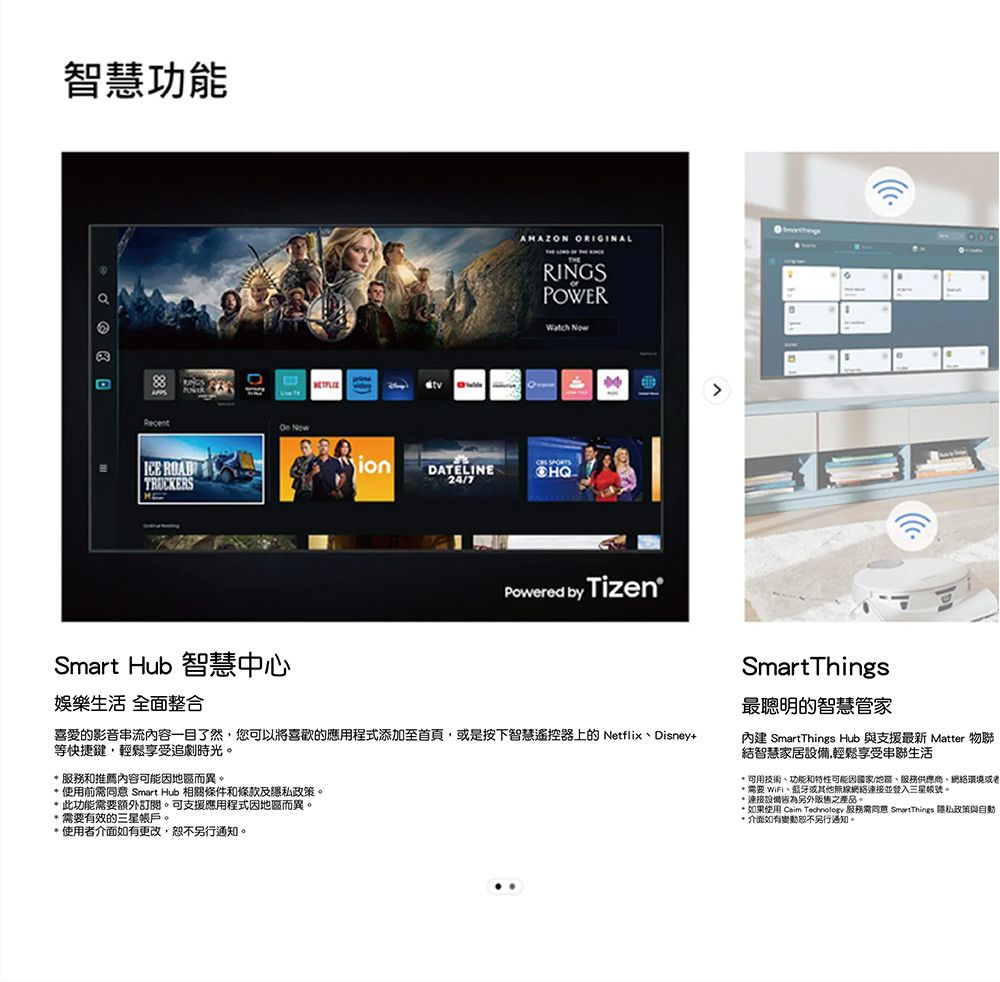 智慧功能RecentICE RADTRUCKERSMOn NowSmart Hub 智慧中心娛樂生活 全面整合AMAZON ORIGINALRINGSPOWER NowOion DATELINE24/7Powered by Tizen喜愛影音串流內容一目了然,您可以將喜歡的應用程式添加至首頁,是按下智慧遥控器上的NetflixDisney+等快捷鍵,輕鬆享受追劇時光。 服務和推薦內容可能因地區而異。使用前 Smart Hub 相條件和條款及政策。 此功能需要額外訂閱。可支援應用程式因地區而異。需要有效的三星帳戶。使用者介面如有更改,另行通知。SmartThings關的智慧管家內建 SmartThings Hub 與支援最新 Matter 物聯結智慧家居設備,輕鬆享受串聯生活可用技術、功能和特性可能因國家/地區、服務供應商、網絡環境或者* 需要 WiFi、蓝牙或其他無線網絡連接並登入三星帳號。*連接設備皆為另外販售之產品。* 如果使用 Caim  服務需同意 SmartThings 隱私政策與自動* 介面如有變動恕不另行通知。
