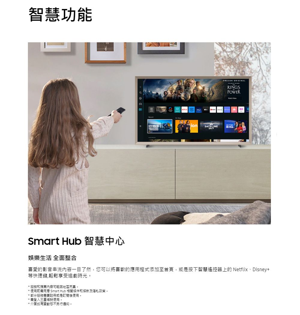 智慧功能 AMAZON ORIGINALRINGSPOWERionSmart Hub 智慧中心娛樂生活 全面整合喜愛的影音串流內容一目了然您可以將喜歡的應用程式添加至首頁,或是按下智慧遙控器上的 Netflix、Disney+等快捷鍵,輕鬆享受追劇時光。* 服務和推薦內容可能因地區而異。* 使用前需同意 Smart Hub 相關條件和條款及隱私政策。* 部分服務需要註冊或是訂閱後使用。* 需登入三星帳號使用。* 介面如有變動恕不另行通知。