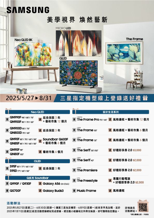 SAMSUNG美學視界 煥然藝新MICROLEDNeo QLED 8KQLEDThe Frame20227 831 三星指定型線上登錄送好禮Neo QLED設計生活系列 75延長保固3年 The Frame Pro 75/ 送風格邊框+藝術市集12個月QN900F / +藝術市集12個月QN900D 85/75送延長保固3年 The Frame 送風格邊框+ 藝術市集6個月QN800D75/85/75// Soundbar Q600F The Frame 32送風格邊框+ 藝術市集6個月QN85F85/75/65/ +藝術市集6個月QN90F 送 藝術市集6個月買 The Serif 55-750送好禮即  3000 OLED買 The Serif 送好禮即 2.0 2000 $95F83/77/65/55送延長保固3年 $95D77//55The Premiere送好禮即享券 2.0 $2,000Q系列 SoundbarThe Freestyle專屬行動電源+ 好禮即享券 2.0 $2,000 Q990F/送 Galaxy A56(8+256G)QS700F送 Galaxy Buds3Music Frame送風格邊框活動辦法2025年5月27日(星期二)-6月30日(星期一)購買三星指定機型,6月9日(星期一)前再享早加碼,並於2025年7月11日(星期五)前至活動登錄網站完成登錄,經活動小組審核文件齊全無誤,即可獲得指定贈品。詳情請見活動網站*贈品機出貨,色