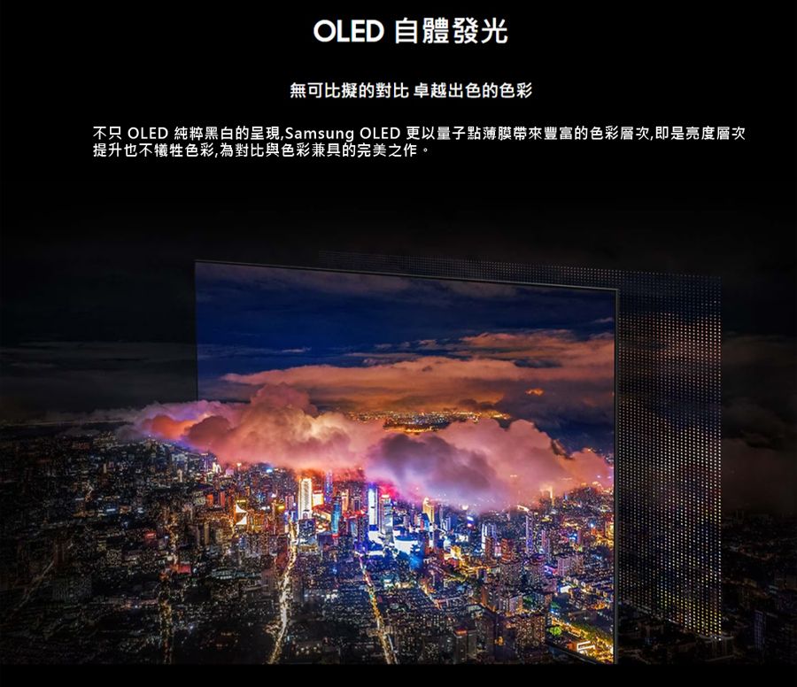 OLED 自體發光無可比擬的對比卓越出色的色彩不只 OLED 純粹黑白的呈現,Samsung OLED 更以量子點薄膜帶來豐富的色彩層次,即是亮度層次提升也不犧牲色彩,為對比與色彩兼具的完美之作。