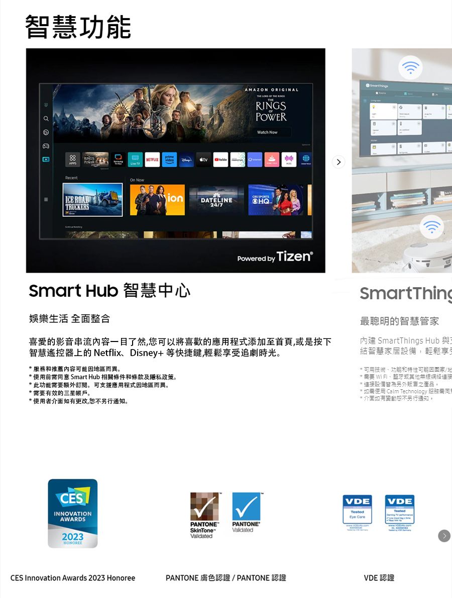 智慧功能 ICE ROADTRUCKERSAMAZON ORIGINALRINGSPOWERWatch  NowionDATELINE24/7Smart Hub 智慧中心 by Tizen娛樂生活 全面整合的影音串流内容一目了然您可以將喜歡的應用程式添加至首頁或是按下智慧遙控器上的 NetflixDisney+等快捷键,輕鬆享受追劇時光,* 服務和推薦內容可能地區而異* 使用前意 Smart Hub 相關條件和條款及隱私政策。*此功能需要額外。 可支援應用程式因地區而異。*需要有效的三星帳戶。*使用者介面如有更改,恕不另行通知。CESINNOVATIONAWARDS2023CES Innovation Awards 2023 HonoreeSmartThing最聰明的智慧管家內建 SmartThings Hub 與結智慧家居設備,輕鬆享受可用技術、功能和特性可能因/地需要 WiFi、或其他無線網絡連接連接設備皆為另外販售之產品。* 如需使用 Calm Technology 服務需同* 介面如有變動恕不另行通知。VDEVDE CarePANTONESkinToneValidatedPANTONE®ValidatedPANTONE 膚色認證/PANTONE認證VDE 認證