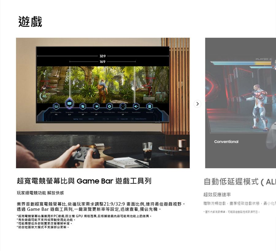 169ConventionalPLAYER超寬電競比與 Game Bar 遊戲工具列玩家級電競功能 解放快感超寬電競螢幕比依循玩家需求調整21:9/32:9 比例,維持最佳遊戲視野。透過 Game Bar 遊戲工具列,一鍵瀏覽更新率等設定,迅速查看,獨佔先機。*超亮電競螢幕比適用於PC遊戲,因主機 GPU 規格而異,且根據遊戲內容可能有功能上的差異。*有些遊戲可能不支持或限制使用此功能。自動低延遲模式(ALI超效反應速率體驗流暢遊戲,盡享遊戲狀態,最小*可能需要從外部裝置更改螢幕解析度。*迷你地面放大模式不支援部分更新。