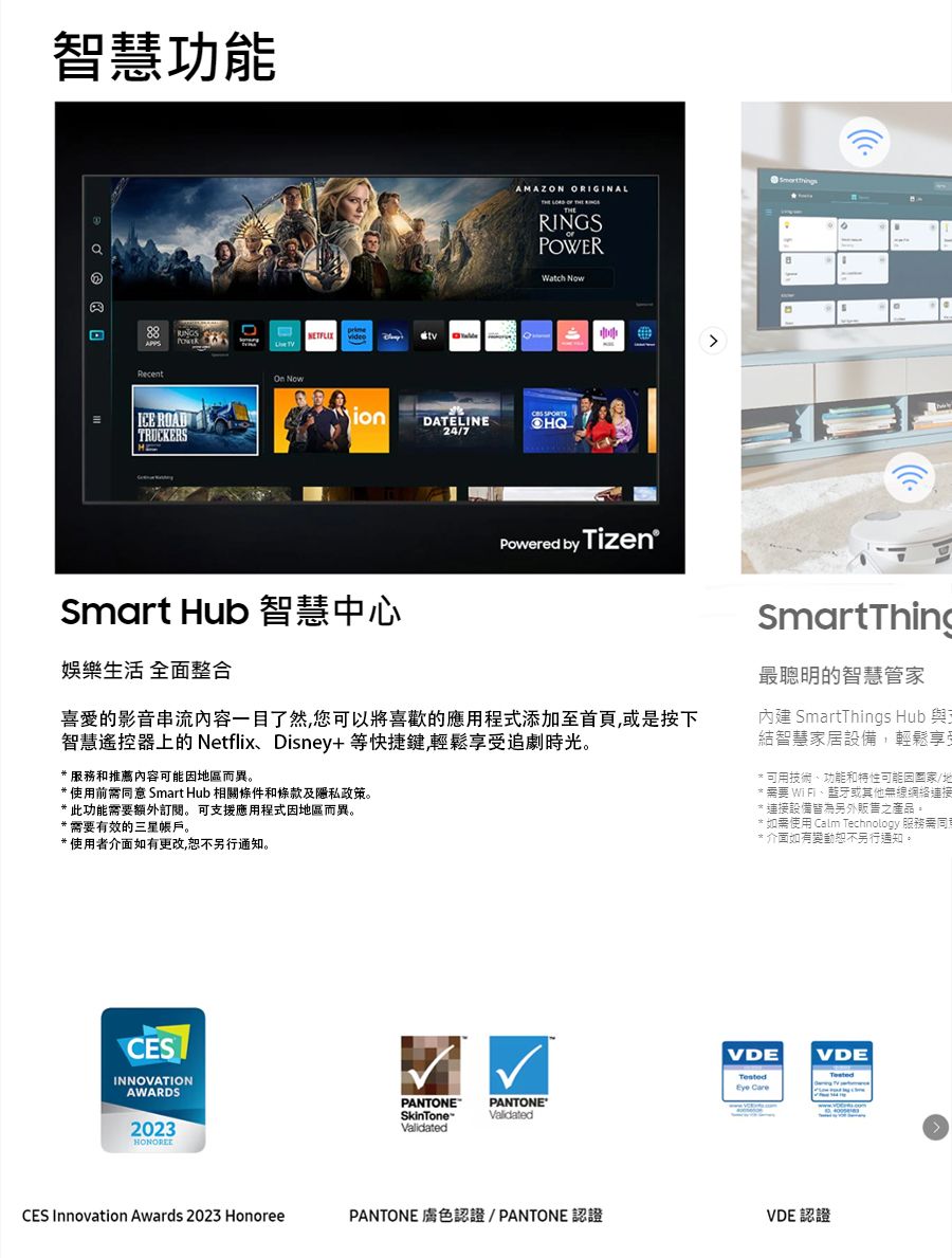 智慧功能 ICE ROADTRUCKERSAMAZON ORIGINALRINGSPOWERWatch  NowionDATELINE24/7Smart Hub 智慧中心娛樂生活 全面整合 by Tizen的影音串流内容一目了然您可以將喜歡的應用程式添加至首頁或是按下智慧遙控器上的 NetflixDisney+等快捷键,輕鬆享受追劇時光,* 服務和推薦內容可能地區而異* 使用前意 Smart Hub 相關條件和條款及隱私政策。*此功能需要額外。 可支援應用程式因地區而異。*需要有效的三星帳戶。*使用者介面如有更改,恕不另行通知。CESINNOVATIONAWARDS2023CES Innovation Awards 2023 HonoreeSmartThing最聰明的智慧管家內建 SmartThings Hub 與結智慧家居設備,輕鬆享受可用技術、功能和特性可能因/地需要 WiFi、或其他無線網絡連接連接設備皆為另外販售之產品。* 如需使用 Calm Technology 服務需同* 介面如有變動恕不另行通知。VDEVDE CarePANTONESkinToneValidatedPANTONE®ValidatedPANTONE 膚色認證/PANTONE認證VDE 認證