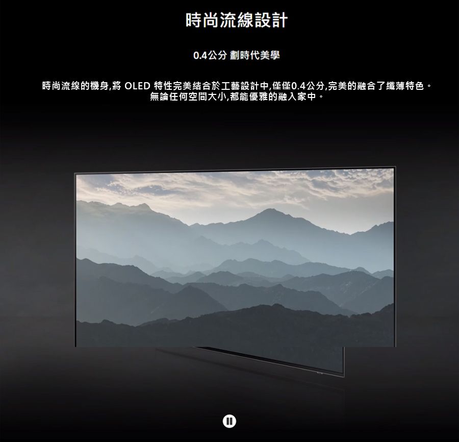 時尚流線設計0.4公分 劃時代美學時尚流線的機身 OLED 特性完美結合於工藝設計中,僅僅0.4公分,完美的融合了纖薄特色。無論任何空間大小,都能優雅的融入家中。